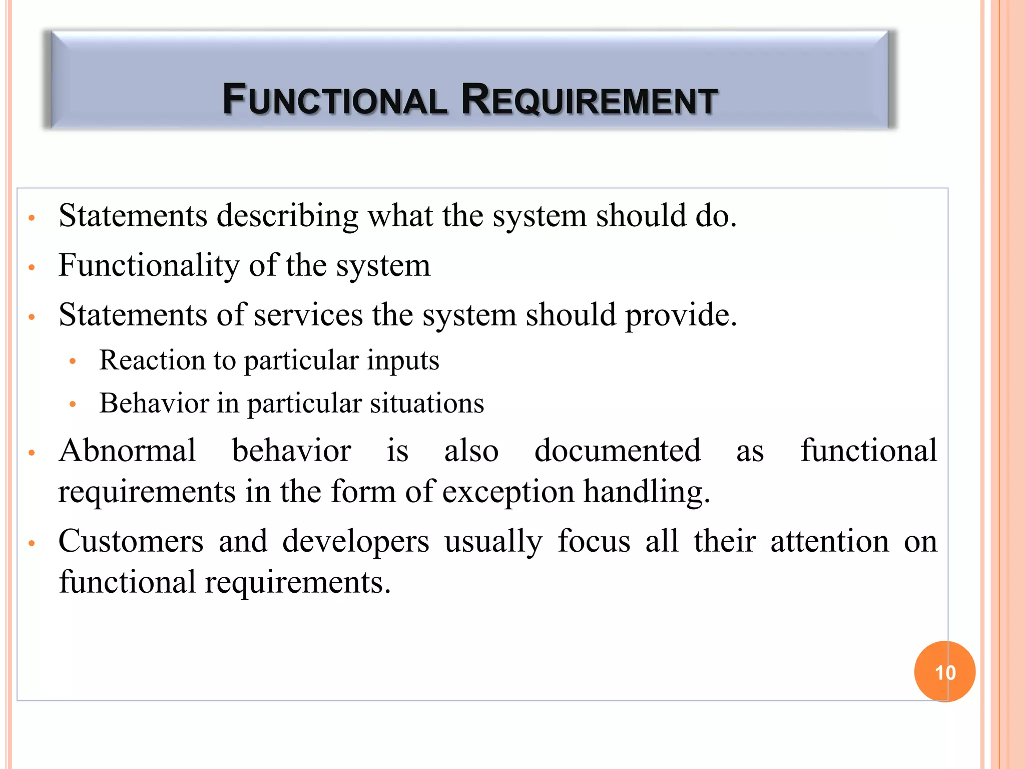 FUNCTIONAL REQUIREMENT
• Statements describing what the system should do.
• Functionality of the system
• Statements of services the system should provide.
• Reaction to particular inputs
• Behavior in particular situations
• Abnormal behavior is also documented as functional
requirements in the form of exception handling.
• Customers and developers usually focus all their attention on
functional requirements.
10
 