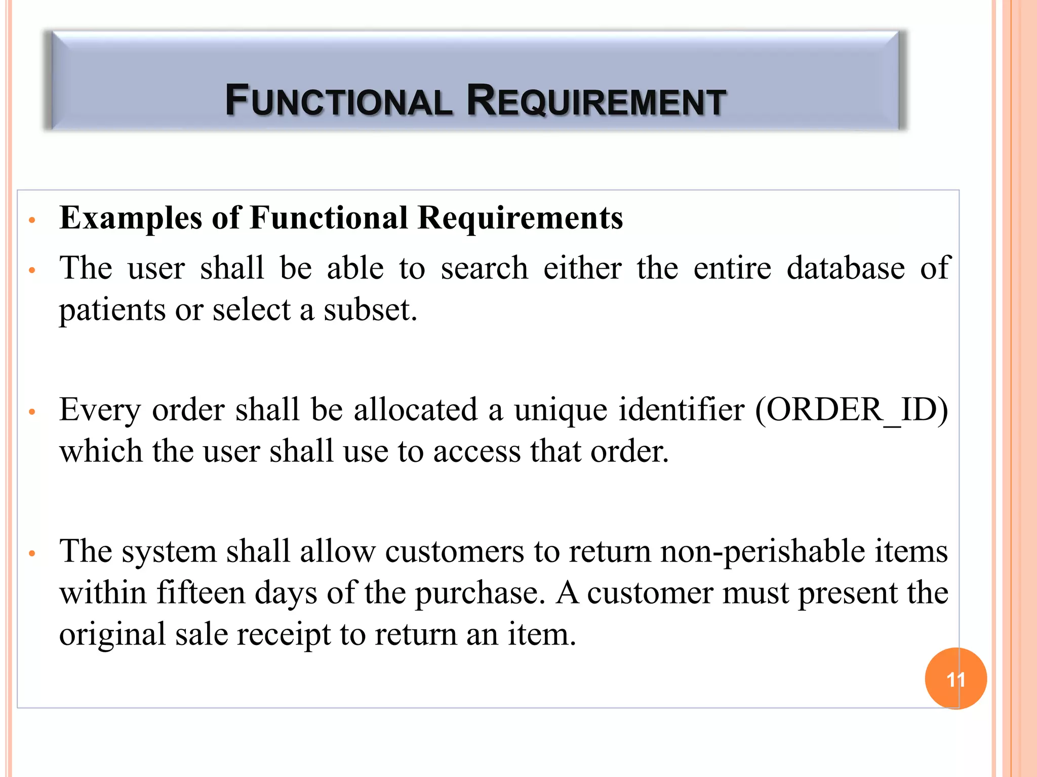 FUNCTIONAL REQUIREMENT
• Examples of Functional Requirements
• The user shall be able to search either the entire database of
patients or select a subset.
• Every order shall be allocated a unique identifier (ORDER_ID)
which the user shall use to access that order.
• The system shall allow customers to return non-perishable items
within fifteen days of the purchase. A customer must present the
original sale receipt to return an item.
11
 