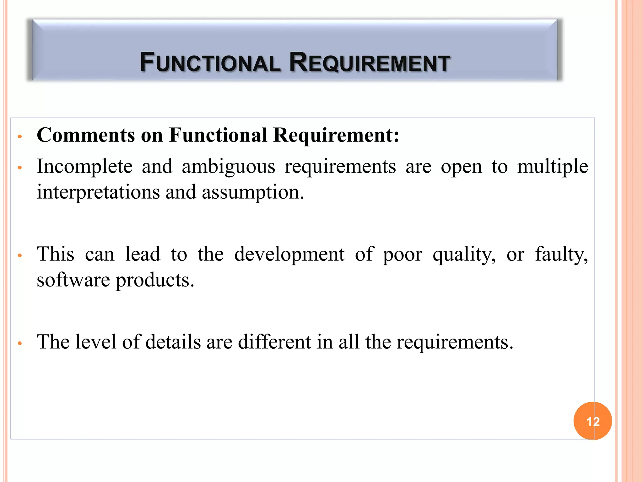 FUNCTIONAL REQUIREMENT
• Comments on Functional Requirement:
• Incomplete and ambiguous requirements are open to multiple
interpretations and assumption.
• This can lead to the development of poor quality, or faulty,
software products.
• The level of details are different in all the requirements.
12
 