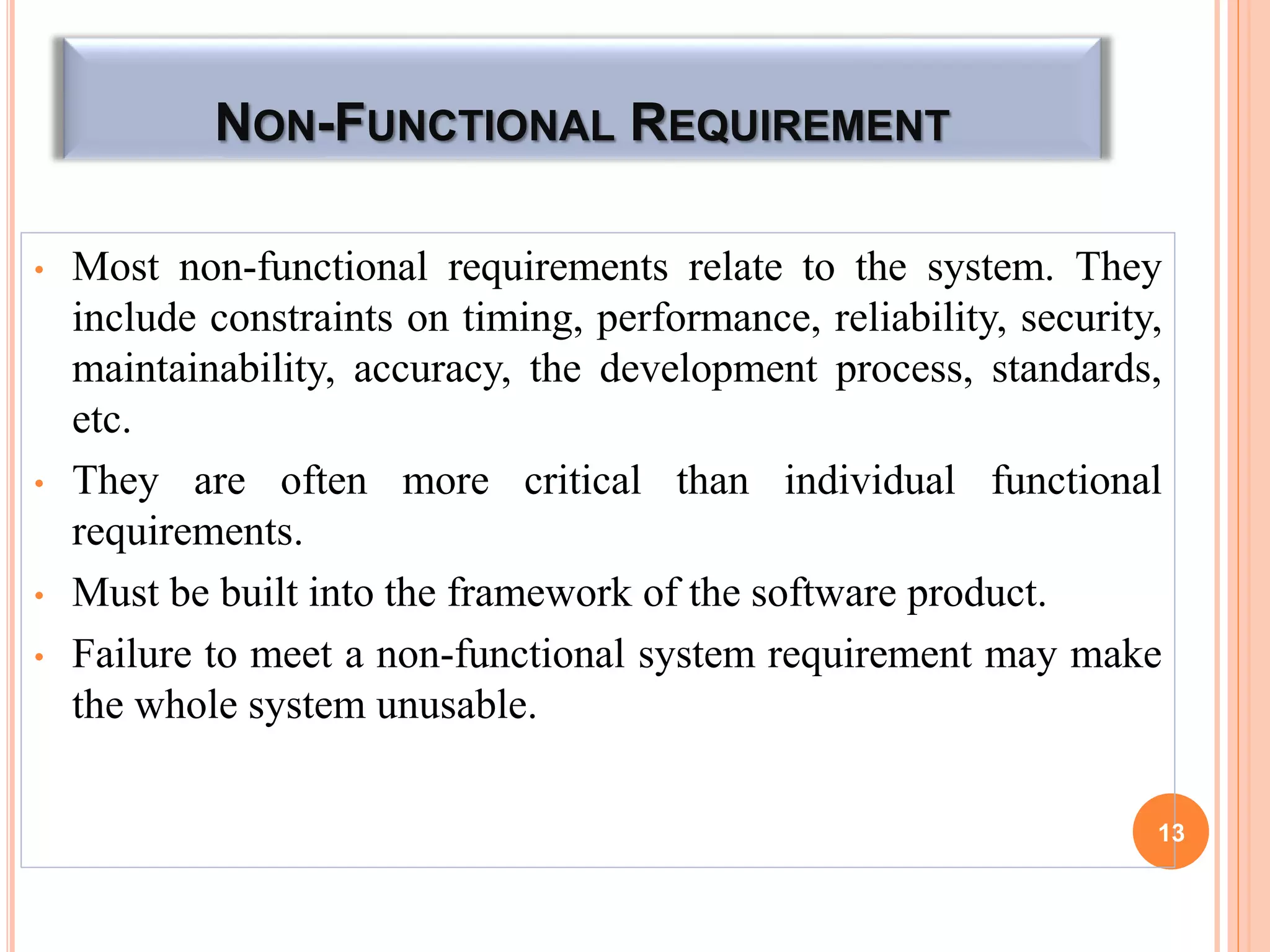 NON-FUNCTIONAL REQUIREMENT
• Most non-functional requirements relate to the system. They
include constraints on timing, performance, reliability, security,
maintainability, accuracy, the development process, standards,
etc.
• They are often more critical than individual functional
requirements.
• Must be built into the framework of the software product.
• Failure to meet a non-functional system requirement may make
the whole system unusable.
13
 
