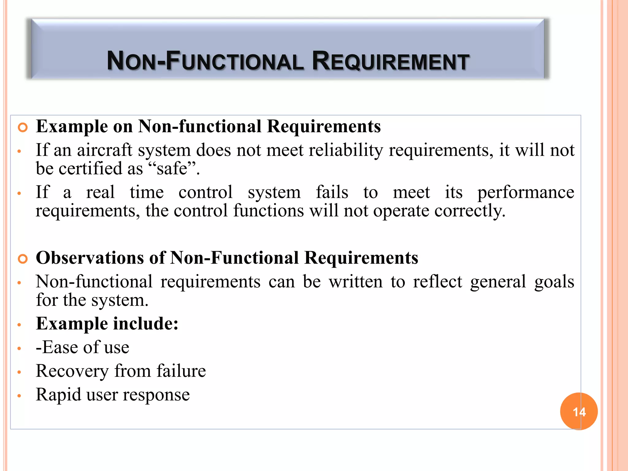 NON-FUNCTIONAL REQUIREMENT
 Example on Non-functional Requirements
• If an aircraft system does not meet reliability requirements, it will not
be certified as “safe”.
• If a real time control system fails to meet its performance
requirements, the control functions will not operate correctly.
 Observations of Non-Functional Requirements
• Non-functional requirements can be written to reflect general goals
for the system.
• Example include:
• -Ease of use
• Recovery from failure
• Rapid user response
14
 