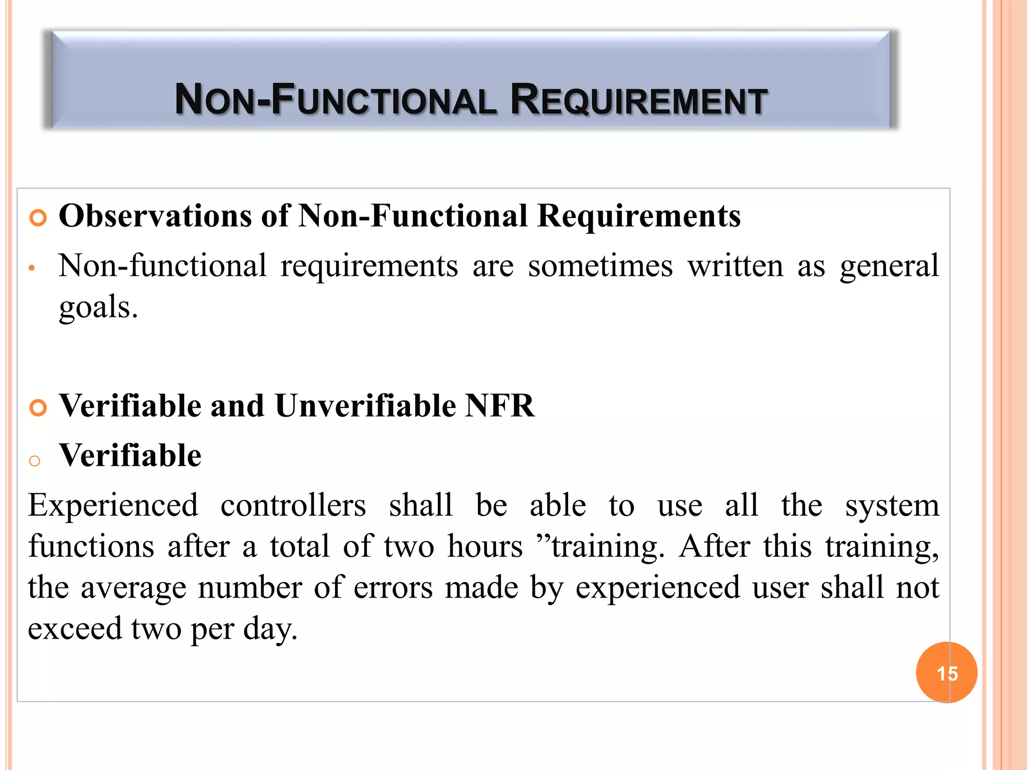 NON-FUNCTIONAL REQUIREMENT
 Observations of Non-Functional Requirements
• Non-functional requirements are sometimes written as general
goals.
 Verifiable and Unverifiable NFR
o Verifiable
Experienced controllers shall be able to use all the system
functions after a total of two hours ”training. After this training,
the average number of errors made by experienced user shall not
exceed two per day.
15
 