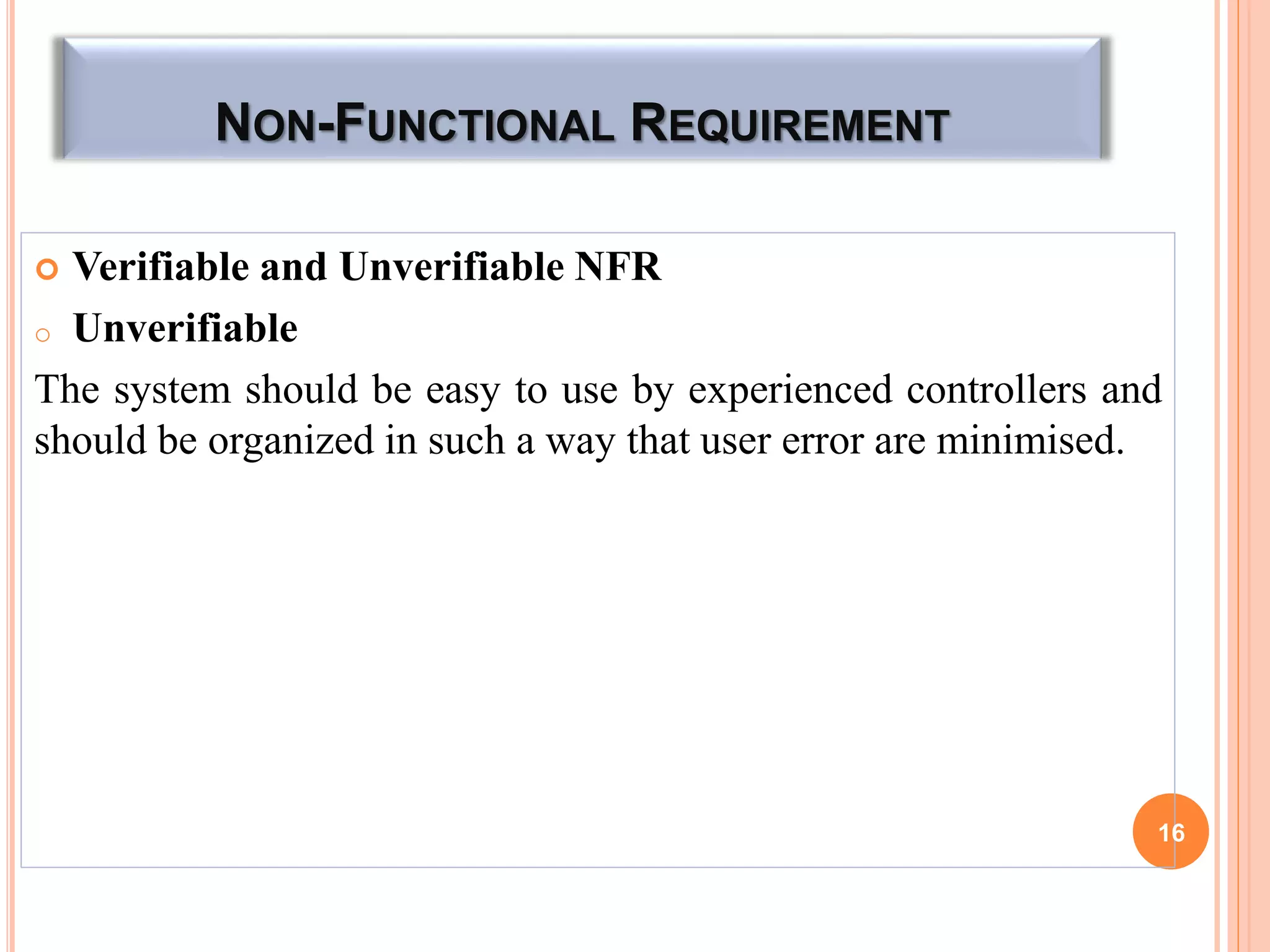 NON-FUNCTIONAL REQUIREMENT
 Verifiable and Unverifiable NFR
o Unverifiable
The system should be easy to use by experienced controllers and
should be organized in such a way that user error are minimised.
16
 