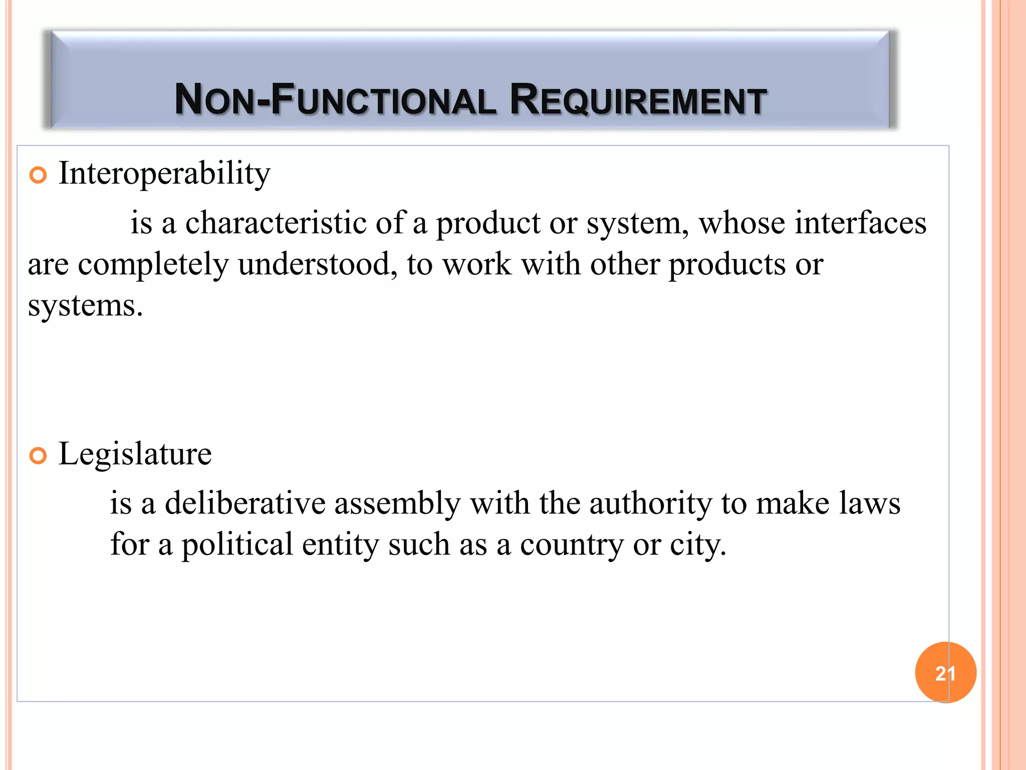 NON-FUNCTIONAL REQUIREMENT
 Interoperability
is a characteristic of a product or system, whose interfaces
are completely understood, to work with other products or
systems.
 Legislature
is a deliberative assembly with the authority to make laws
for a political entity such as a country or city.
21
 