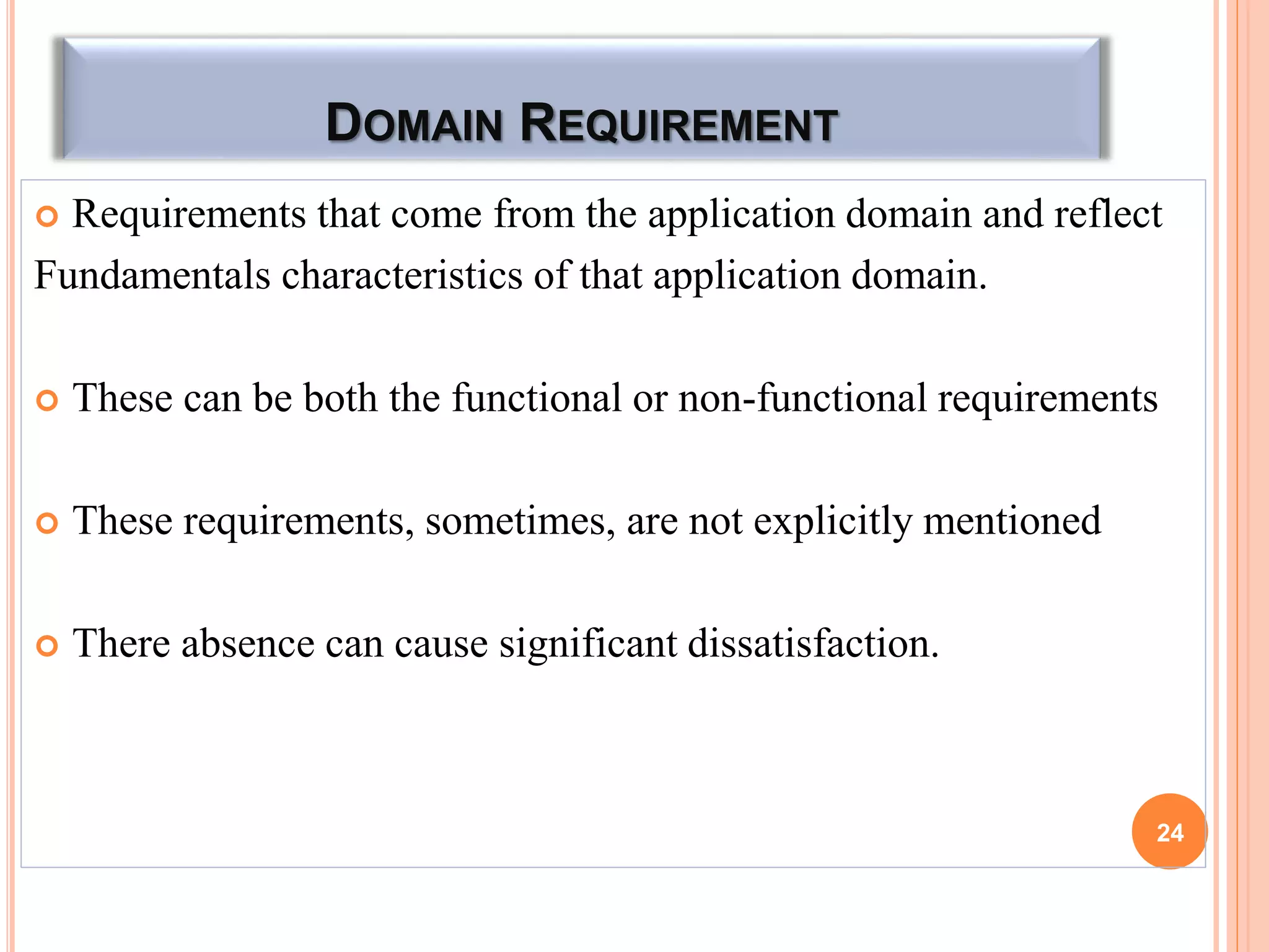 DOMAIN REQUIREMENT
 Requirements that come from the application domain and reflect
Fundamentals characteristics of that application domain.
 These can be both the functional or non-functional requirements
 These requirements, sometimes, are not explicitly mentioned
 There absence can cause significant dissatisfaction.
24
 
