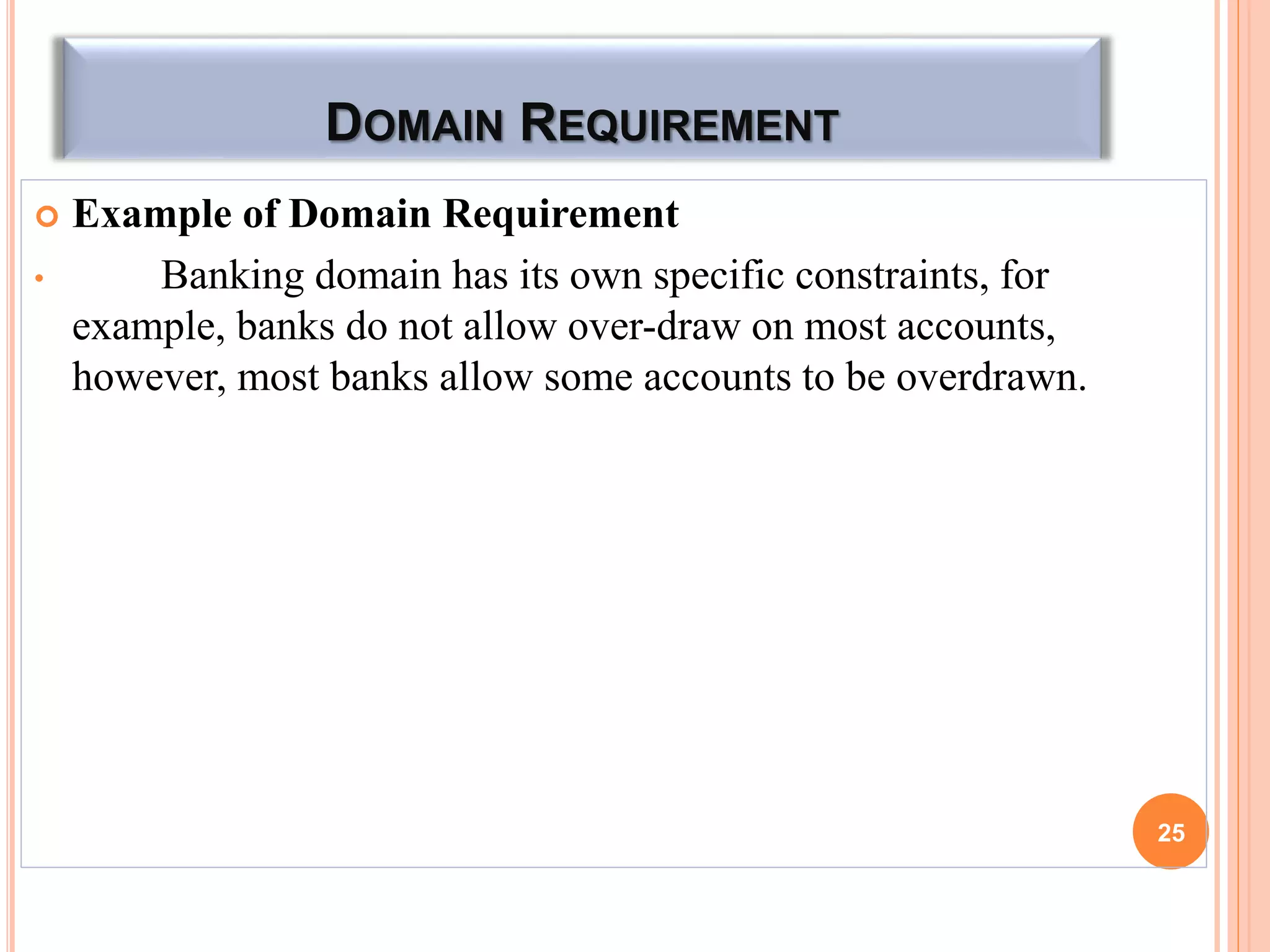 DOMAIN REQUIREMENT
 Example of Domain Requirement
• Banking domain has its own specific constraints, for
example, banks do not allow over-draw on most accounts,
however, most banks allow some accounts to be overdrawn.
25
 