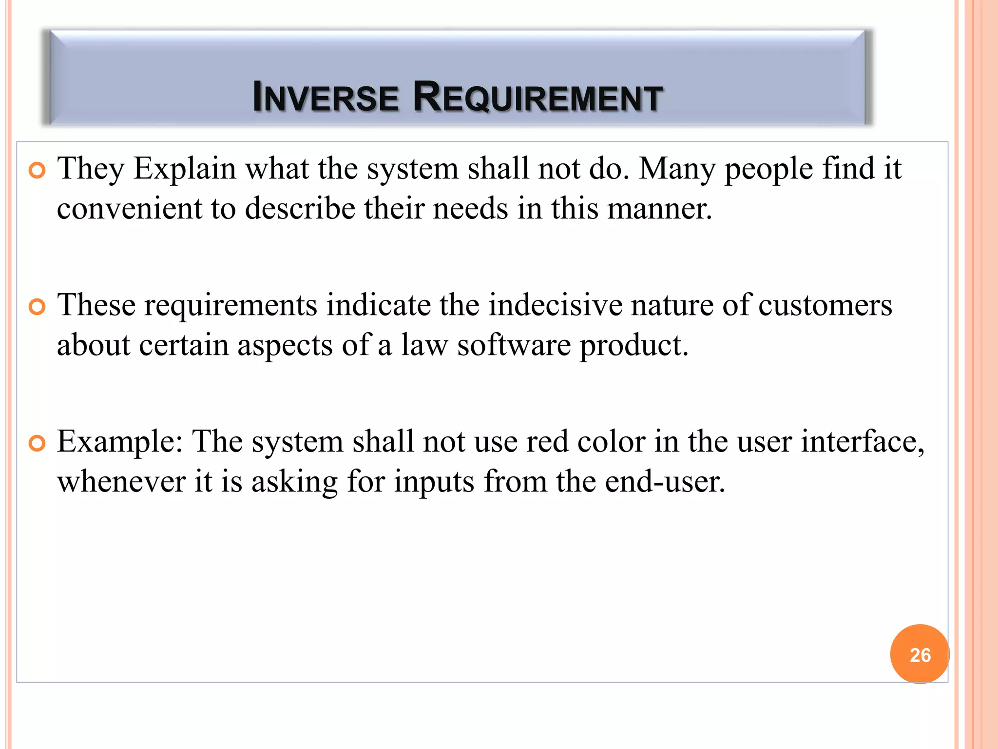 INVERSE REQUIREMENT
 They Explain what the system shall not do. Many people find it
convenient to describe their needs in this manner.
 These requirements indicate the indecisive nature of customers
about certain aspects of a law software product.
 Example: The system shall not use red color in the user interface,
whenever it is asking for inputs from the end-user.
26
 