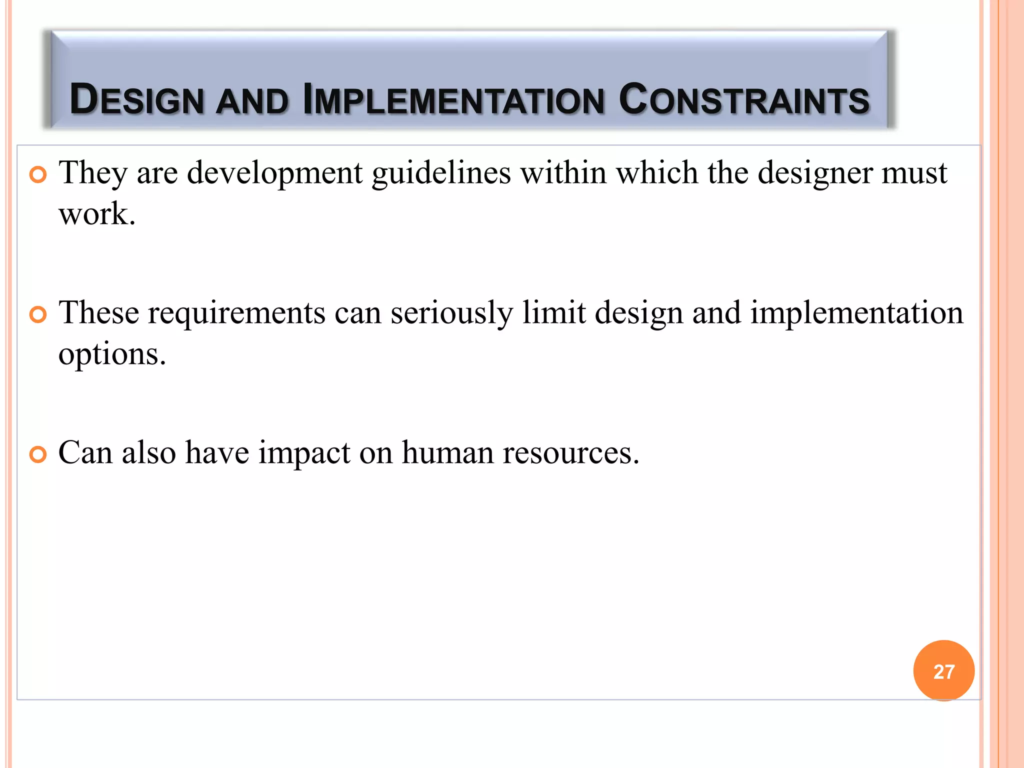 DESIGN AND IMPLEMENTATION CONSTRAINTS
 They are development guidelines within which the designer must
work.
 These requirements can seriously limit design and implementation
options.
 Can also have impact on human resources.
27
 