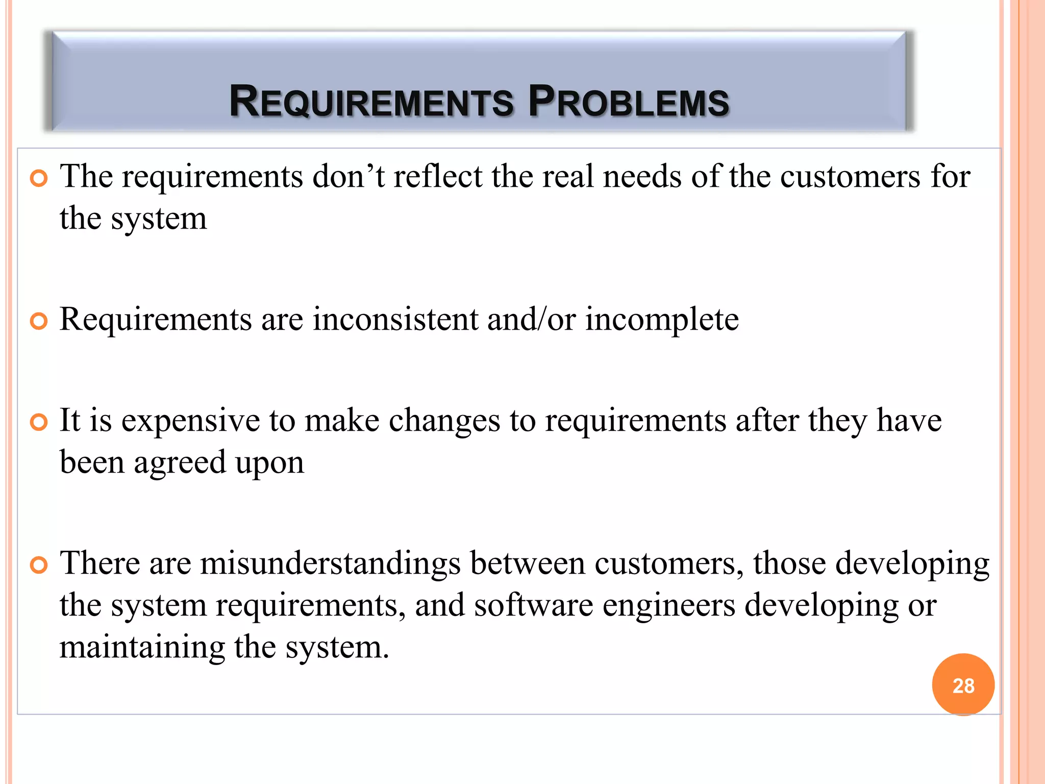 REQUIREMENTS PROBLEMS
 The requirements don’t reflect the real needs of the customers for
the system
 Requirements are inconsistent and/or incomplete
 It is expensive to make changes to requirements after they have
been agreed upon
 There are misunderstandings between customers, those developing
the system requirements, and software engineers developing or
maintaining the system.
28
 