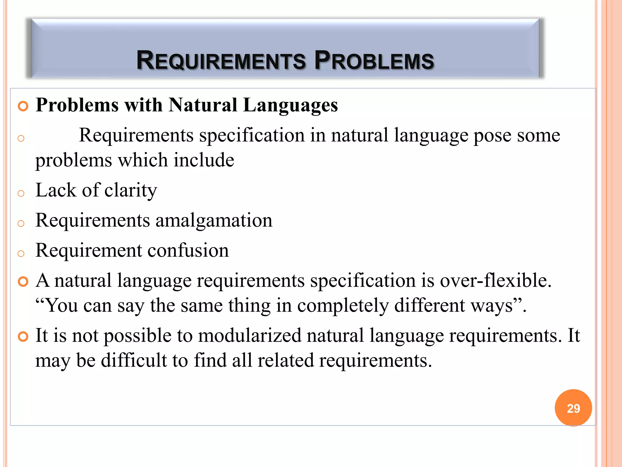 REQUIREMENTS PROBLEMS
 Problems with Natural Languages
o Requirements specification in natural language pose some
problems which include
o Lack of clarity
o Requirements amalgamation
o Requirement confusion
 A natural language requirements specification is over-flexible.
“You can say the same thing in completely different ways”.
 It is not possible to modularized natural language requirements. It
may be difficult to find all related requirements.
29
 