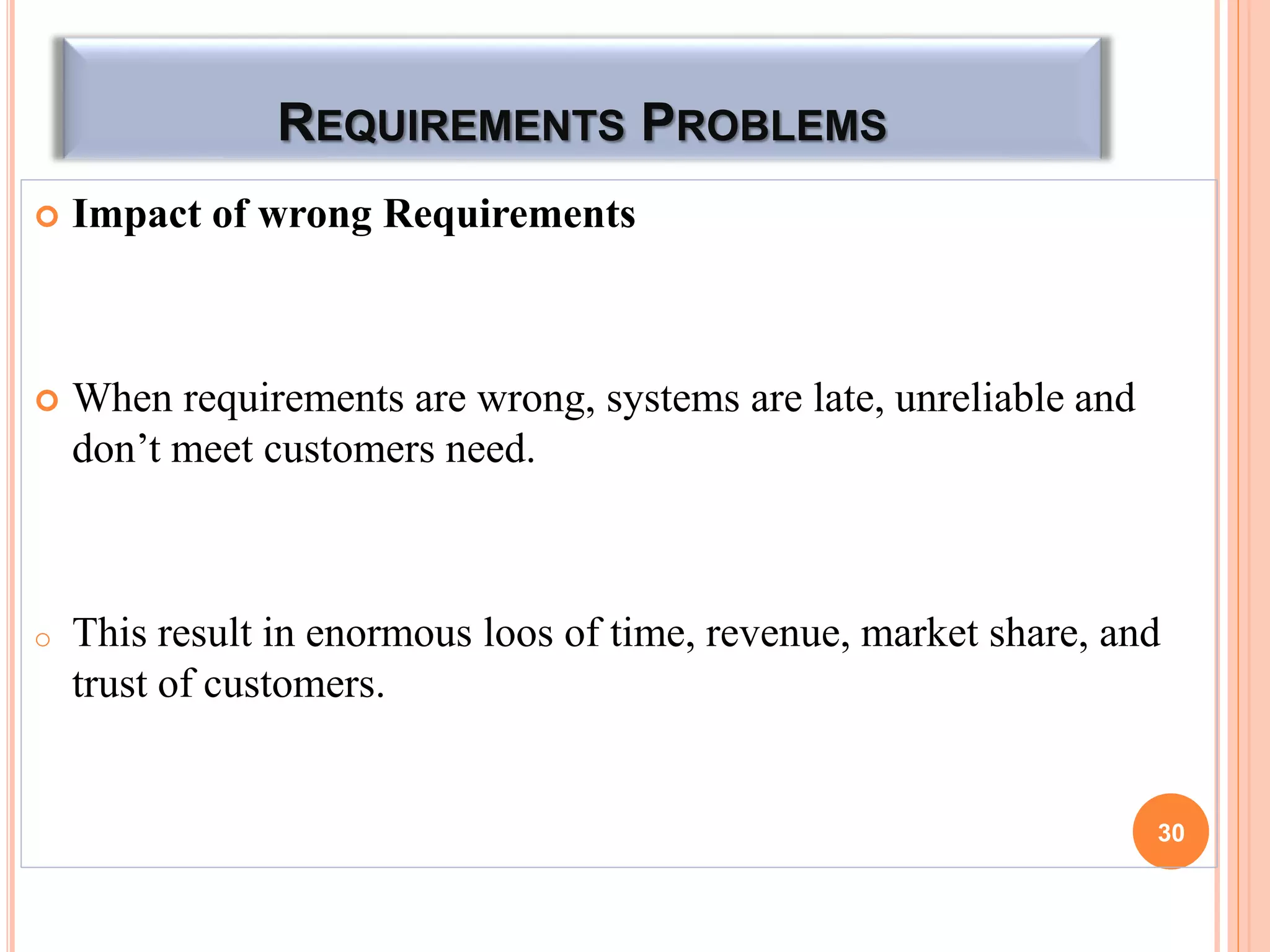 REQUIREMENTS PROBLEMS
 Impact of wrong Requirements
 When requirements are wrong, systems are late, unreliable and
don’t meet customers need.
o This result in enormous loos of time, revenue, market share, and
trust of customers.
30
 