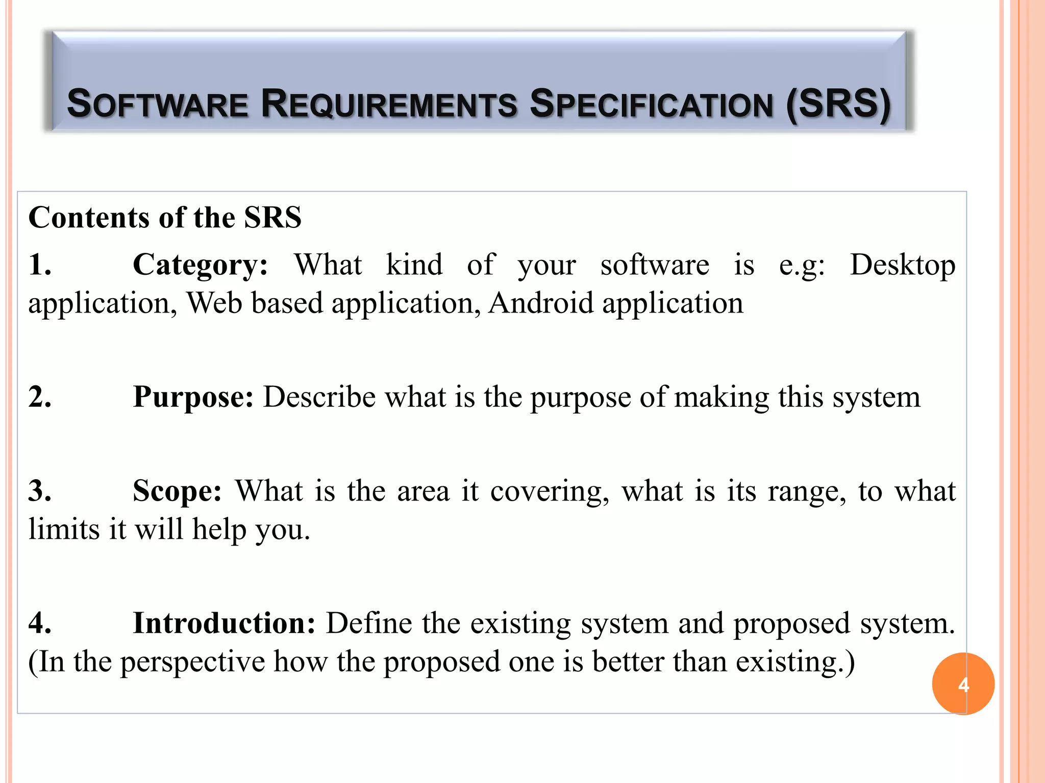 SOFTWARE REQUIREMENTS SPECIFICATION (SRS)
Contents of the SRS
1. Category: What kind of your software is e.g: Desktop
application, Web based application, Android application
2. Purpose: Describe what is the purpose of making this system
3. Scope: What is the area it covering, what is its range, to what
limits it will help you.
4. Introduction: Define the existing system and proposed system.
(In the perspective how the proposed one is better than existing.)
4
 