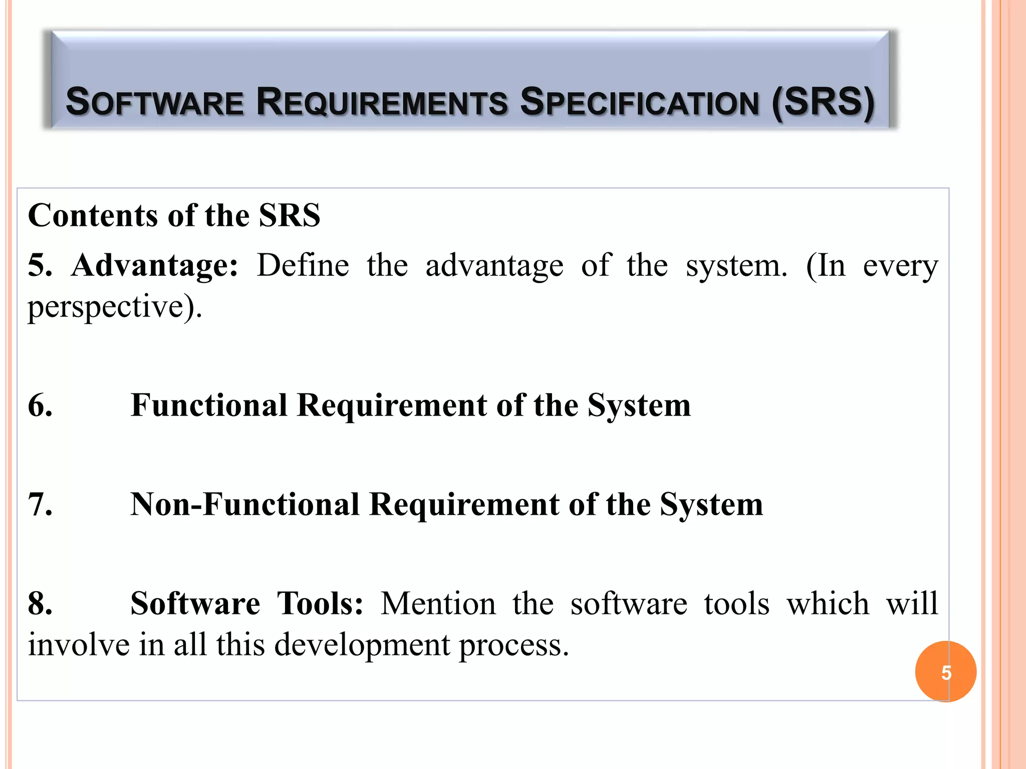 SOFTWARE REQUIREMENTS SPECIFICATION (SRS)
Contents of the SRS
5. Advantage: Define the advantage of the system. (In every
perspective).
6. Functional Requirement of the System
7. Non-Functional Requirement of the System
8. Software Tools: Mention the software tools which will
involve in all this development process.
5
 