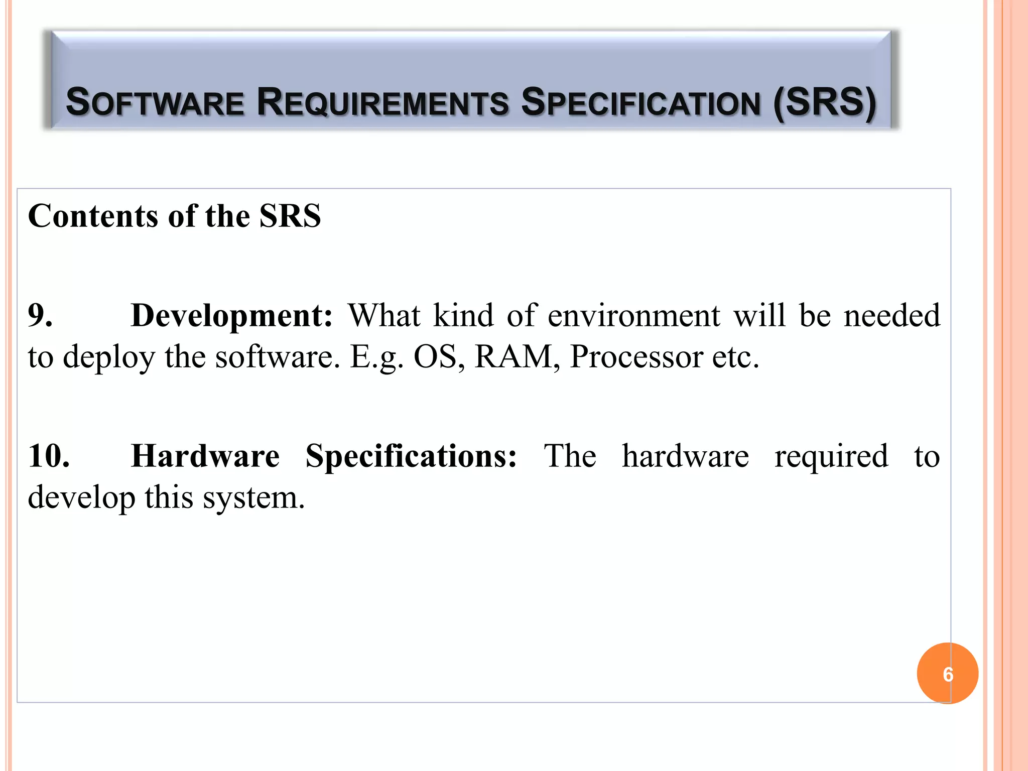 SOFTWARE REQUIREMENTS SPECIFICATION (SRS)
Contents of the SRS
9. Development: What kind of environment will be needed
to deploy the software. E.g. OS, RAM, Processor etc.
10. Hardware Specifications: The hardware required to
develop this system.
6
 