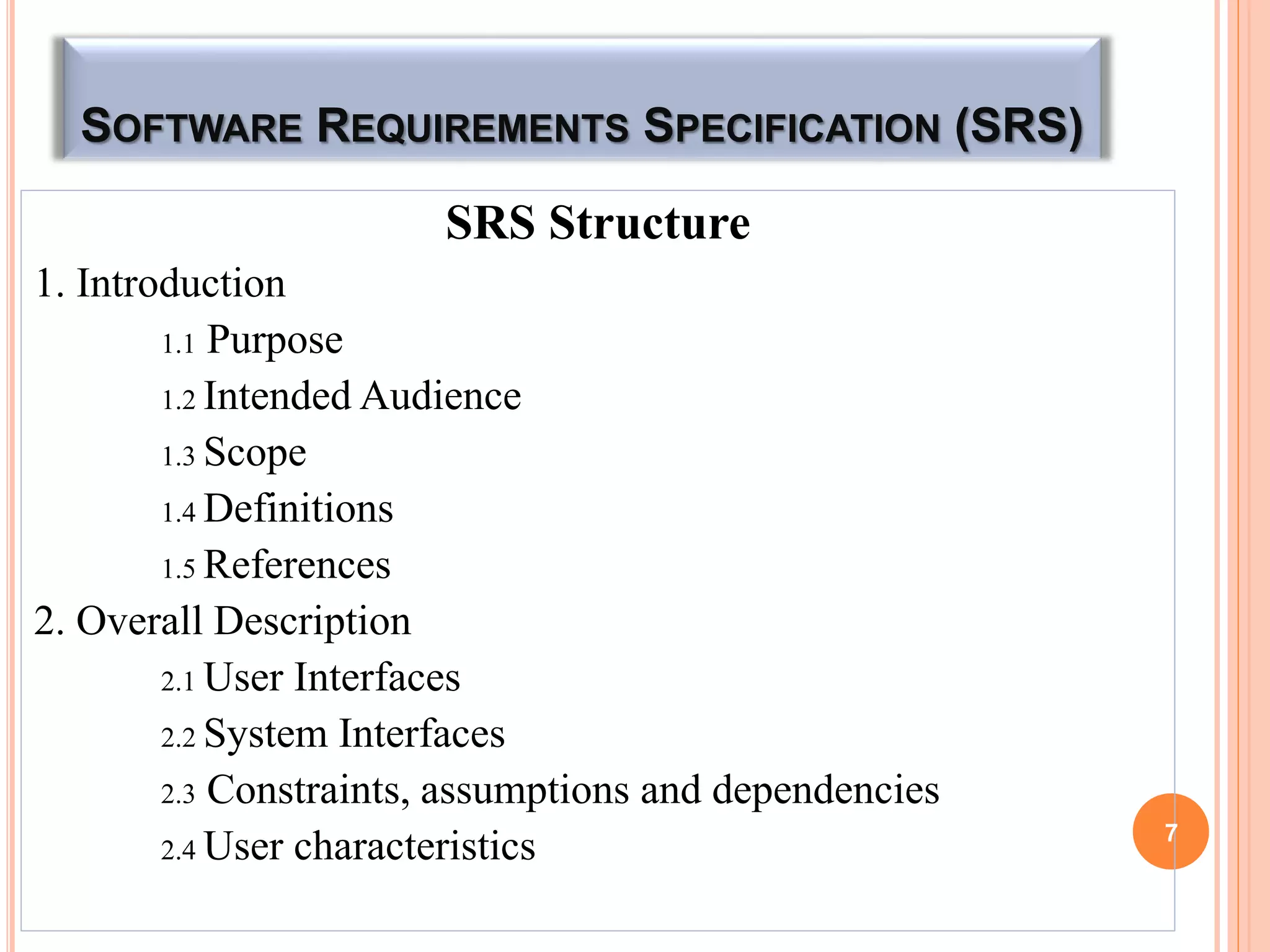 SOFTWARE REQUIREMENTS SPECIFICATION (SRS)
SRS Structure
1. Introduction
1.1 Purpose
1.2 Intended Audience
1.3 Scope
1.4 Definitions
1.5 References
2. Overall Description
2.1 User Interfaces
2.2 System Interfaces
2.3 Constraints, assumptions and dependencies
2.4 User characteristics 7
 