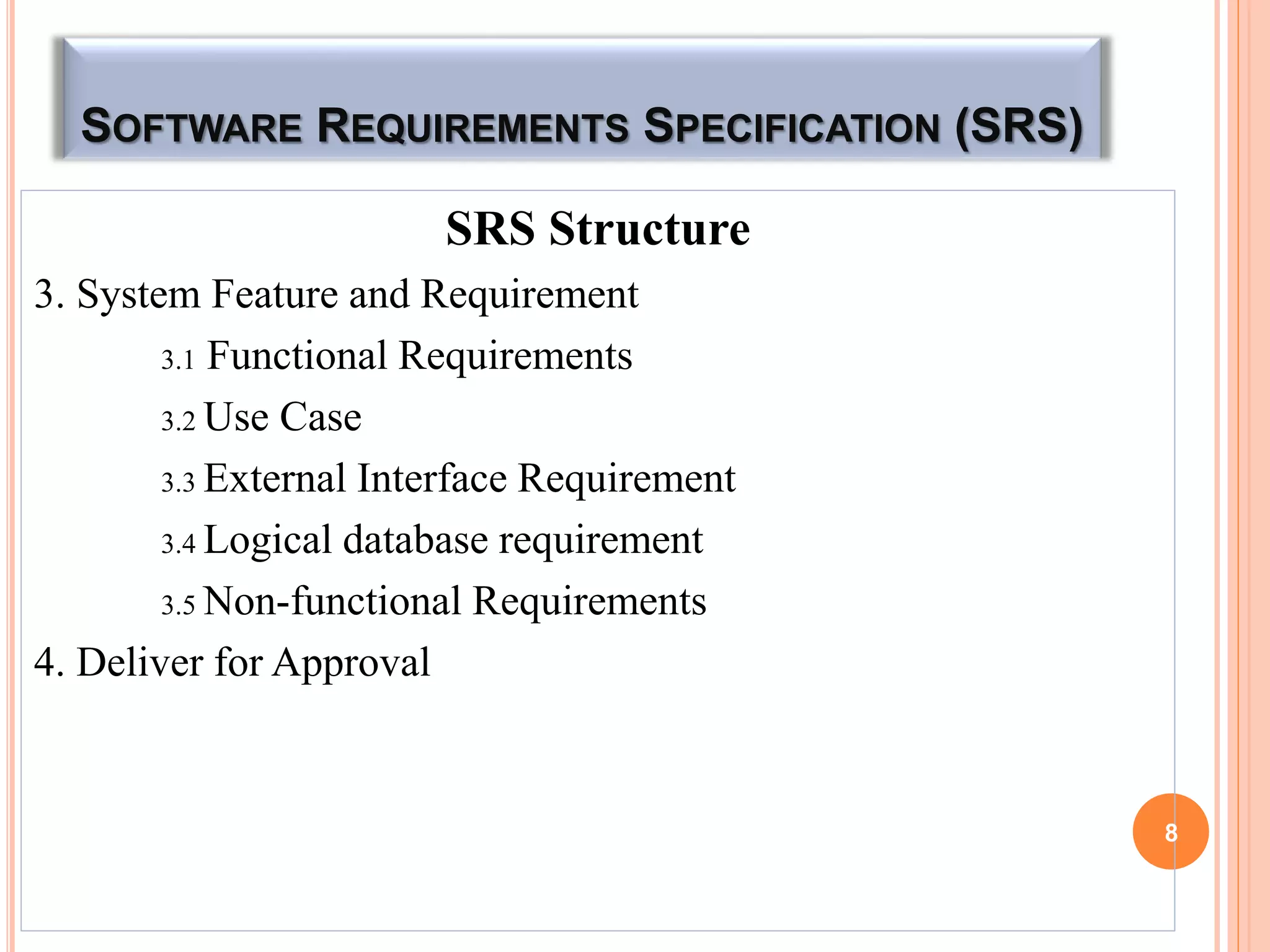 SOFTWARE REQUIREMENTS SPECIFICATION (SRS)
SRS Structure
3. System Feature and Requirement
3.1 Functional Requirements
3.2 Use Case
3.3 External Interface Requirement
3.4 Logical database requirement
3.5 Non-functional Requirements
4. Deliver for Approval
8
 
