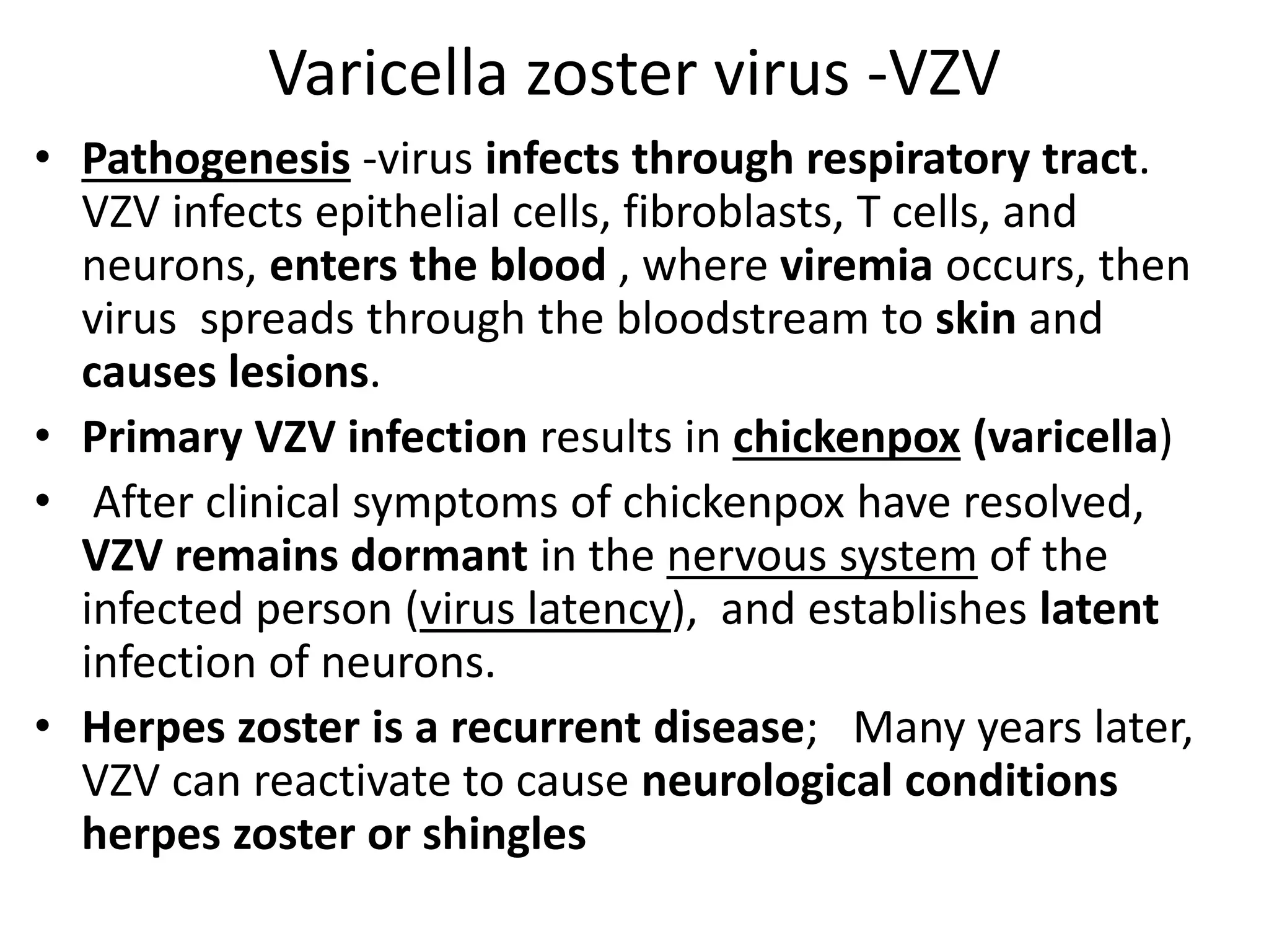 Varicella zoster virus -VZV
• Pathogenesis -virus infects through respiratory tract.
VZV infects epithelial cells, fibroblasts, T cells, and
neurons, enters the blood , where viremia occurs, then
virus spreads through the bloodstream to skin and
causes lesions.
• Primary VZV infection results in chickenpox (varicella)
• After clinical symptoms of chickenpox have resolved,
VZV remains dormant in the nervous system of the
infected person (virus latency), and establishes latent
infection of neurons.
• Herpes zoster is a recurrent disease; Many years later,
VZV can reactivate to cause neurological conditions
herpes zoster or shingles
 