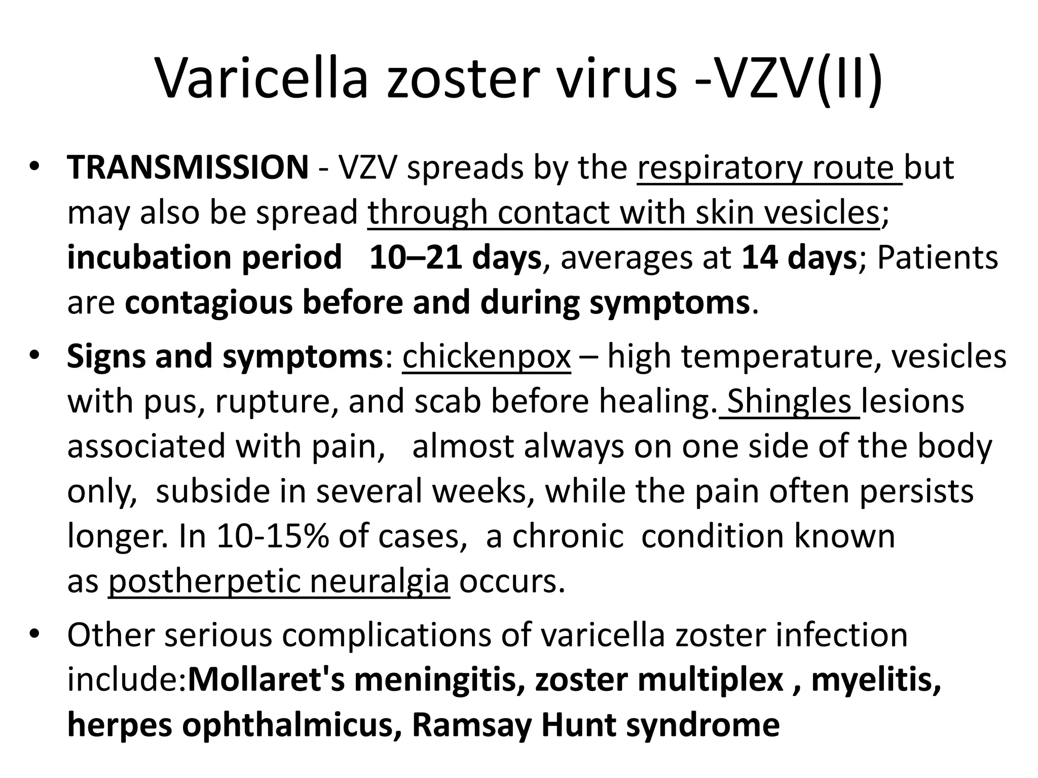 Varicella zoster virus -VZV(II)
• TRANSMISSION - VZV spreads by the respiratory route but
may also be spread through contact with skin vesicles;
incubation period 10–21 days, averages at 14 days; Patients
are contagious before and during symptoms.
• Signs and symptoms: chickenpox – high temperature, vesicles
with pus, rupture, and scab before healing. Shingles lesions
associated with pain, almost always on one side of the body
only, subside in several weeks, while the pain often persists
longer. In 10-15% of cases, a chronic condition known
as postherpetic neuralgia occurs.
• Other serious complications of varicella zoster infection
include:Mollaret's meningitis, zoster multiplex , myelitis,
herpes ophthalmicus, Ramsay Hunt syndrome
 