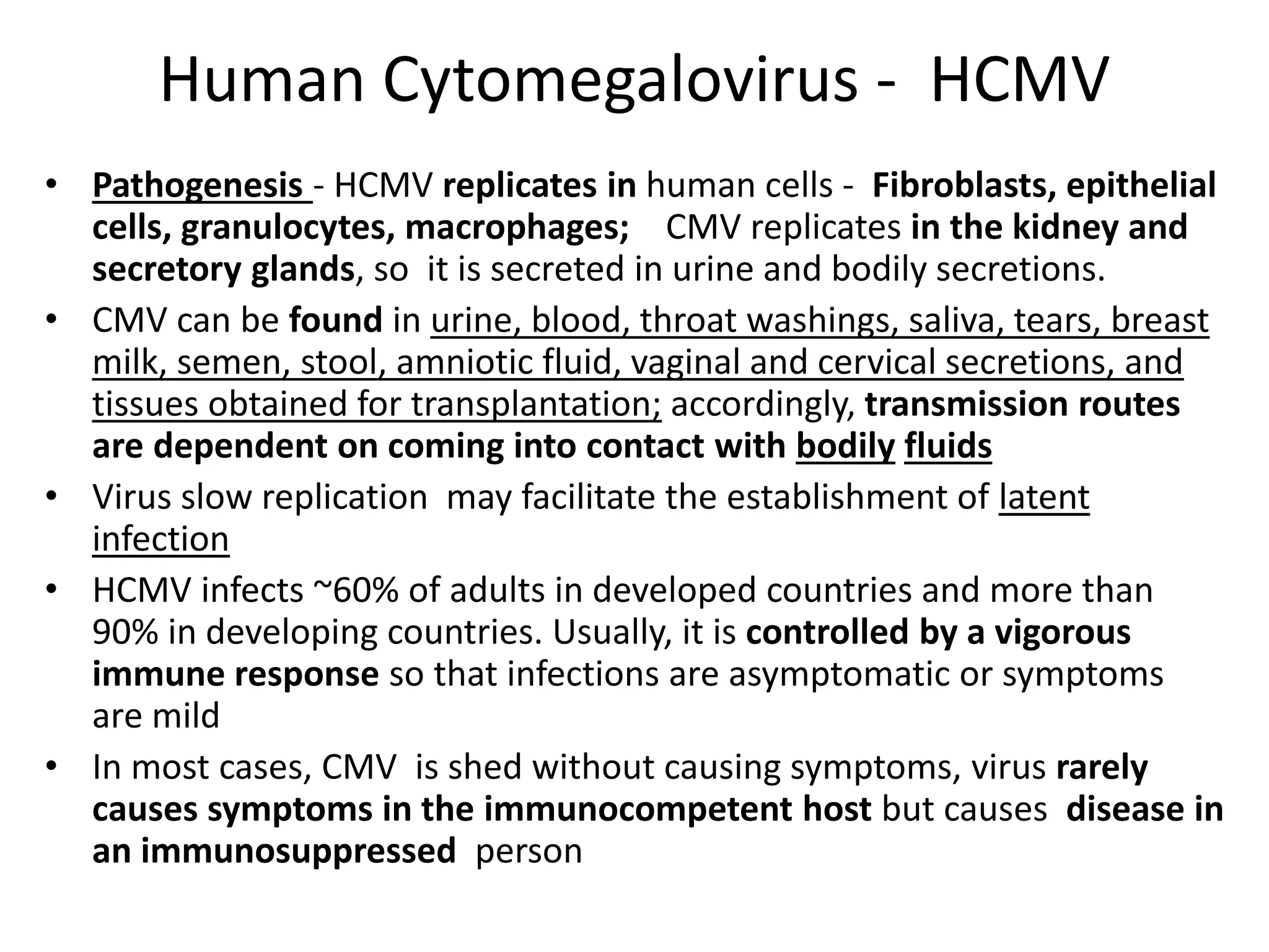 Human Cytomegalovirus - HCMV
• Pathogenesis - HCMV replicates in human cells - Fibroblasts, epithelial
cells, granulocytes, macrophages; CMV replicates in the kidney and
secretory glands, so it is secreted in urine and bodily secretions.
• CMV can be found in urine, blood, throat washings, saliva, tears, breast
milk, semen, stool, amniotic fluid, vaginal and cervical secretions, and
tissues obtained for transplantation; accordingly, transmission routes
are dependent on coming into contact with bodily fluids
• Virus slow replication may facilitate the establishment of latent
infection
• HCMV infects ~60% of adults in developed countries and more than
90% in developing countries. Usually, it is controlled by a vigorous
immune response so that infections are asymptomatic or symptoms
are mild
• In most cases, CMV is shed without causing symptoms, virus rarely
causes symptoms in the immunocompetent host but causes disease in
an immunosuppressed person
 