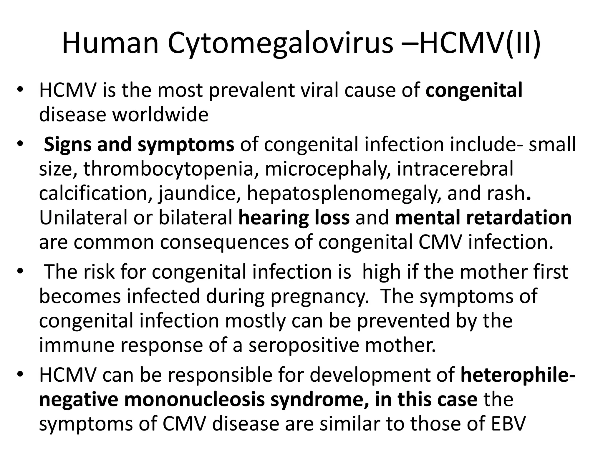 Human Cytomegalovirus –HCMV(II)
• HCMV is the most prevalent viral cause of congenital
disease worldwide
• Signs and symptoms of congenital infection include- small
size, thrombocytopenia, microcephaly, intracerebral
calcification, jaundice, hepatosplenomegaly, and rash.
Unilateral or bilateral hearing loss and mental retardation
are common consequences of congenital CMV infection.
• The risk for congenital infection is high if the mother first
becomes infected during pregnancy. The symptoms of
congenital infection mostly can be prevented by the
immune response of a seropositive mother.
• HCMV can be responsible for development of heterophile-
negative mononucleosis syndrome, in this case the
symptoms of CMV disease are similar to those of EBV
 