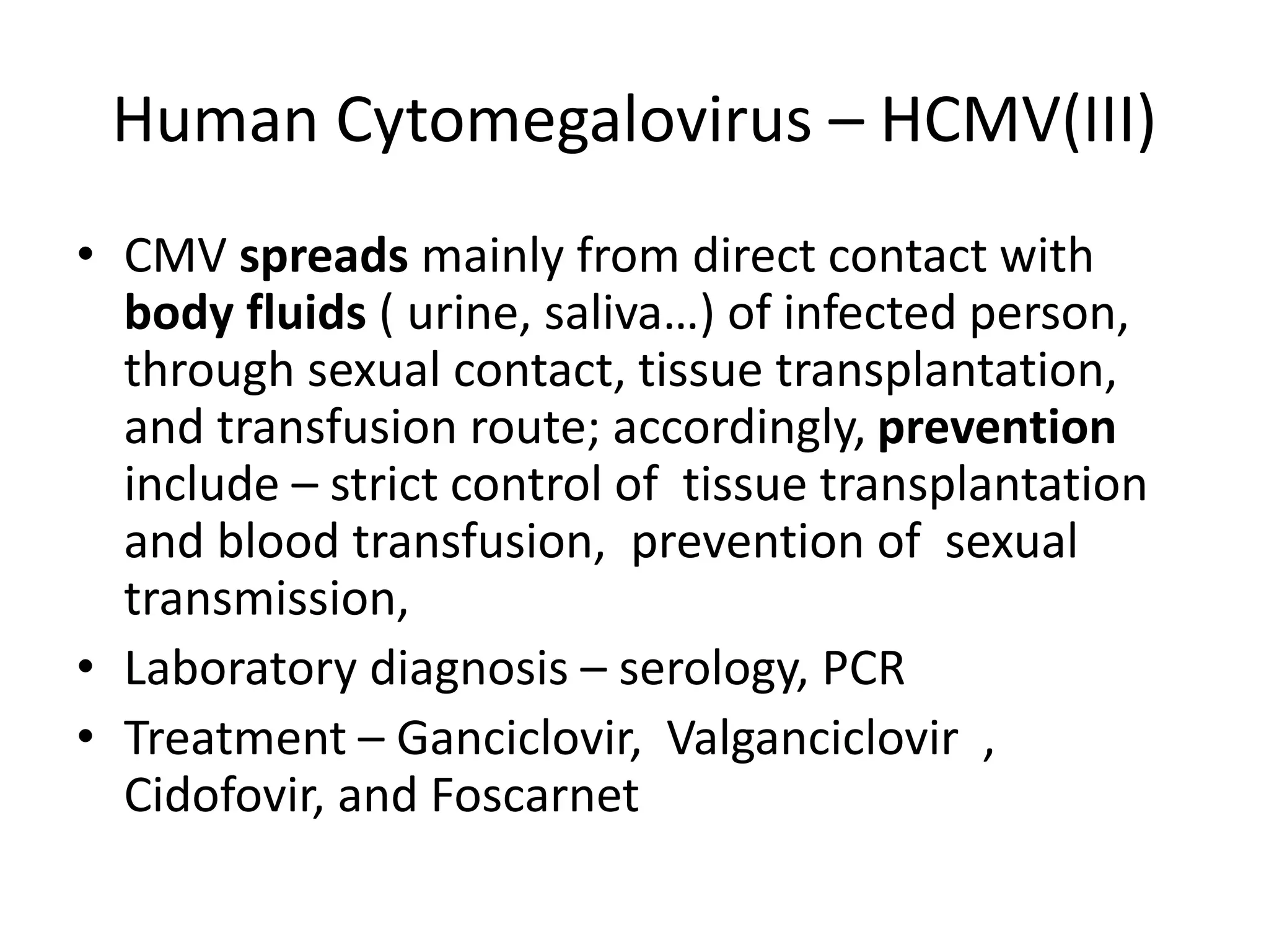 Human Cytomegalovirus – HCMV(III)
• CMV spreads mainly from direct contact with
body fluids ( urine, saliva…) of infected person,
through sexual contact, tissue transplantation,
and transfusion route; accordingly, prevention
include – strict control of tissue transplantation
and blood transfusion, prevention of sexual
transmission,
• Laboratory diagnosis – serology, PCR
• Treatment – Ganciclovir, Valganciclovir ,
Cidofovir, and Foscarnet
 