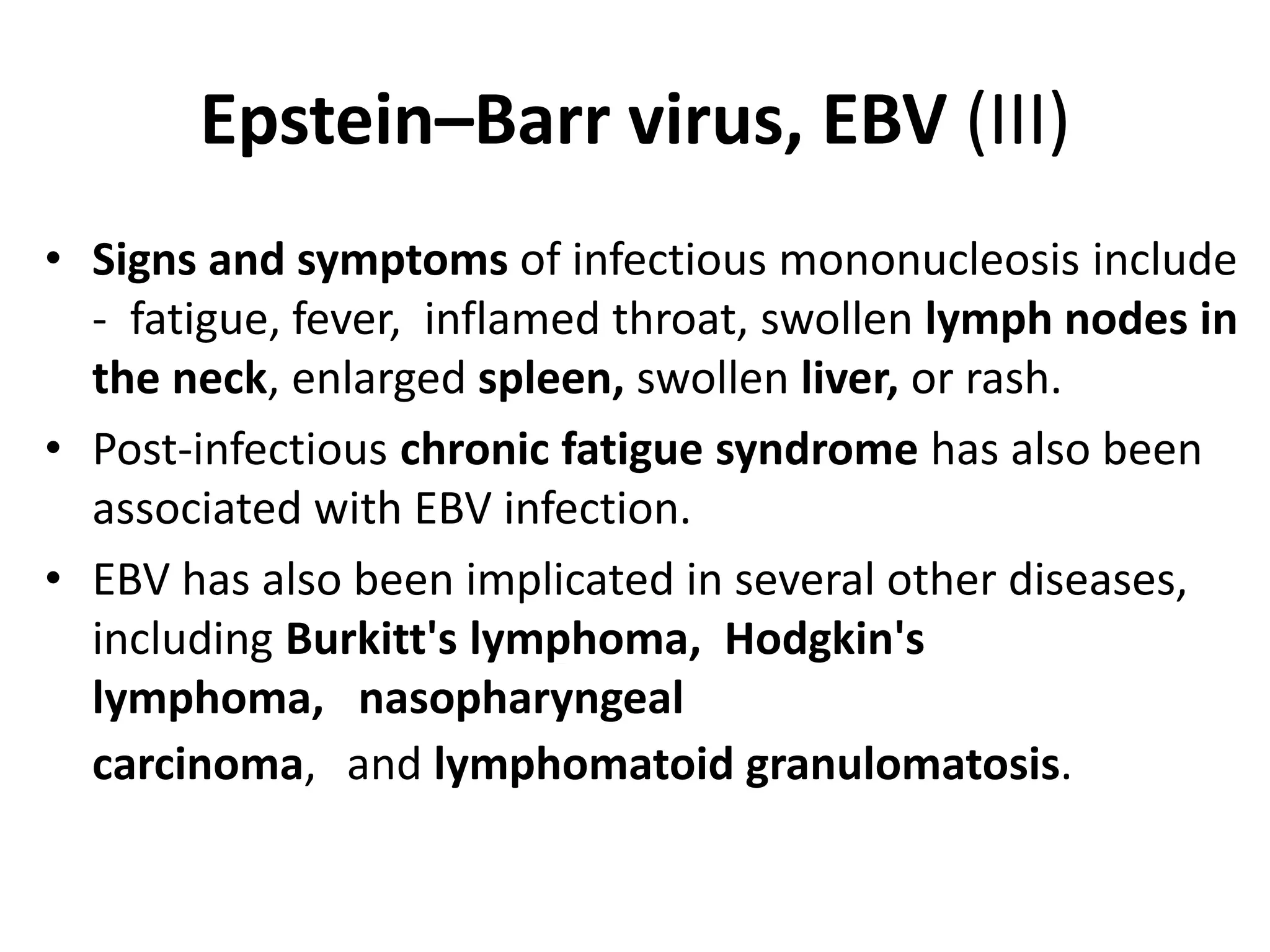 Epstein–Barr virus, EBV (III)
• Signs and symptoms of infectious mononucleosis include
- fatigue, fever, inflamed throat, swollen lymph nodes in
the neck, enlarged spleen, swollen liver, or rash.
• Post-infectious chronic fatigue syndrome has also been
associated with EBV infection.
• EBV has also been implicated in several other diseases,
including Burkitt's lymphoma, Hodgkin's
lymphoma, nasopharyngeal
carcinoma, and lymphomatoid granulomatosis.
 