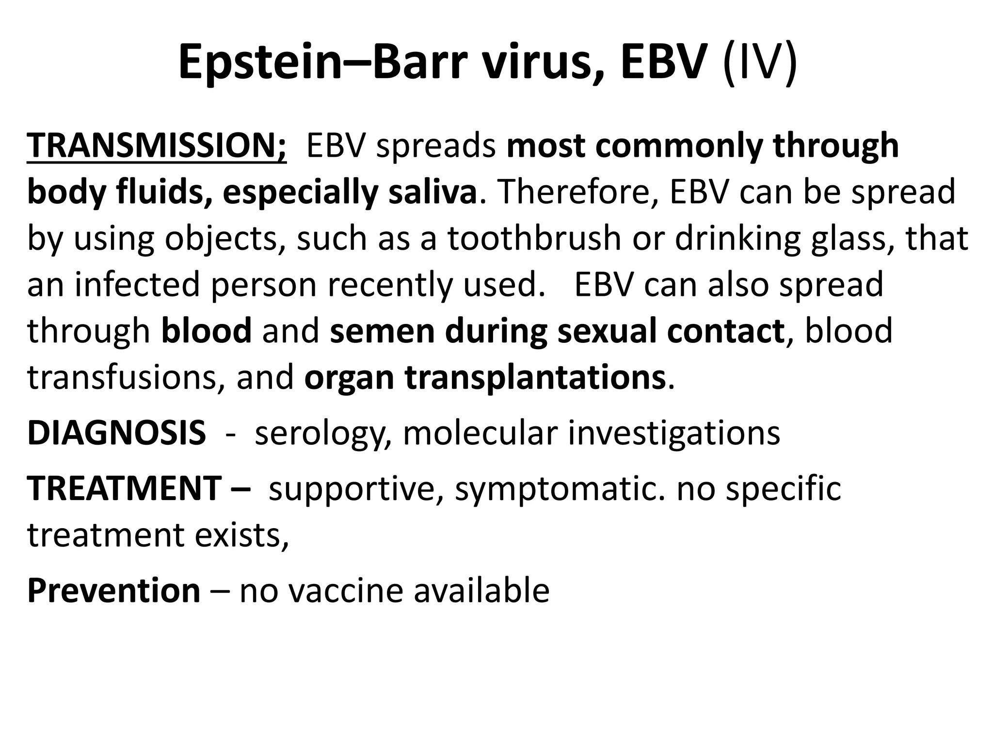 Epstein–Barr virus, EBV (IV)
TRANSMISSION; EBV spreads most commonly through
body fluids, especially saliva. Therefore, EBV can be spread
by using objects, such as a toothbrush or drinking glass, that
an infected person recently used. EBV can also spread
through blood and semen during sexual contact, blood
transfusions, and organ transplantations.
DIAGNOSIS - serology, molecular investigations
TREATMENT – supportive, symptomatic. no specific
treatment exists,
Prevention – no vaccine available
 