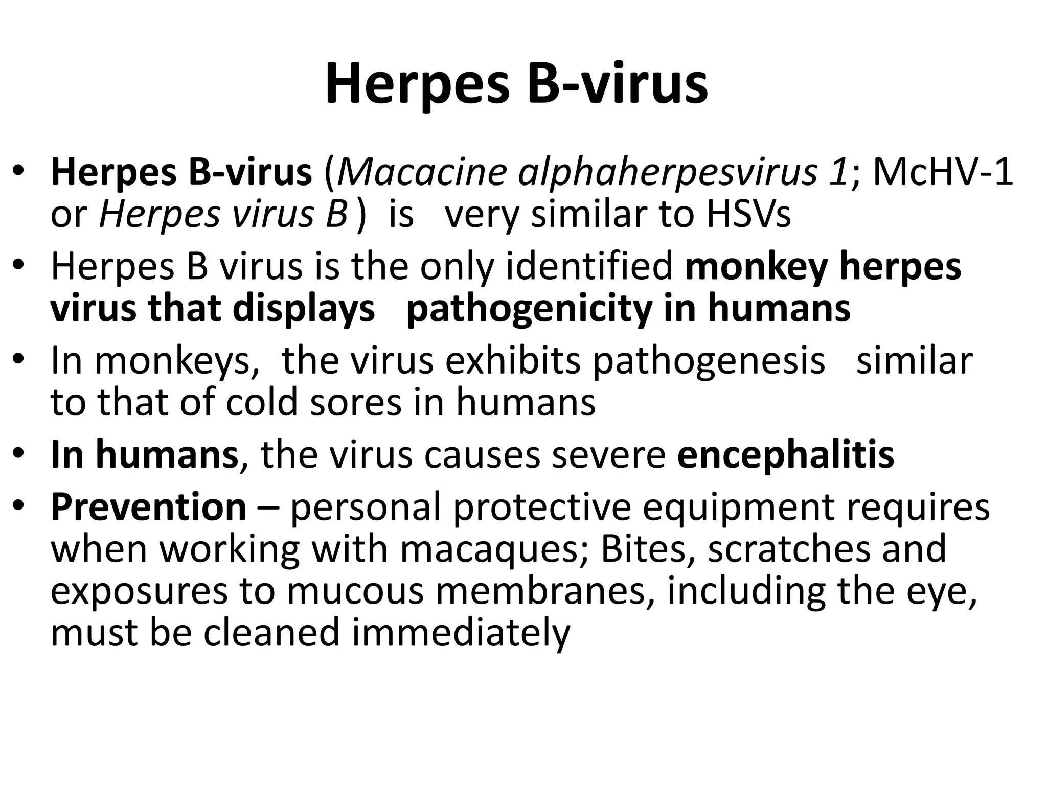 Herpes B-virus
• Herpes B-virus (Macacine alphaherpesvirus 1; McHV-1
or Herpes virus B) is very similar to HSVs
• Herpes B virus is the only identified monkey herpes
virus that displays pathogenicity in humans
• In monkeys, the virus exhibits pathogenesis similar
to that of cold sores in humans
• In humans, the virus causes severe encephalitis
• Prevention – personal protective equipment requires
when working with macaques; Bites, scratches and
exposures to mucous membranes, including the eye,
must be cleaned immediately
 