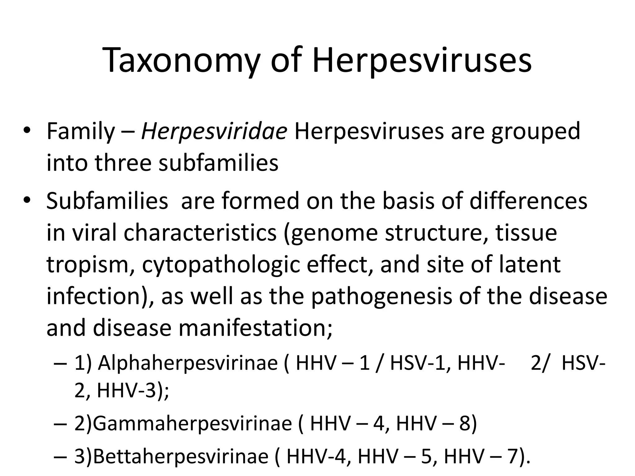 Taxonomy of Herpesviruses
• Family – Herpesviridae Herpesviruses are grouped
into three subfamilies
• Subfamilies are formed on the basis of differences
in viral characteristics (genome structure, tissue
tropism, cytopathologic effect, and site of latent
infection), as well as the pathogenesis of the disease
and disease manifestation;
– 1) Alphaherpesvirinae ( HHV – 1 / HSV-1, HHV- 2/ HSV-
2, HHV-3);
– 2)Gammaherpesvirinae ( HHV – 4, HHV – 8)
– 3)Bettaherpesvirinae ( HHV-4, HHV – 5, HHV – 7).
 