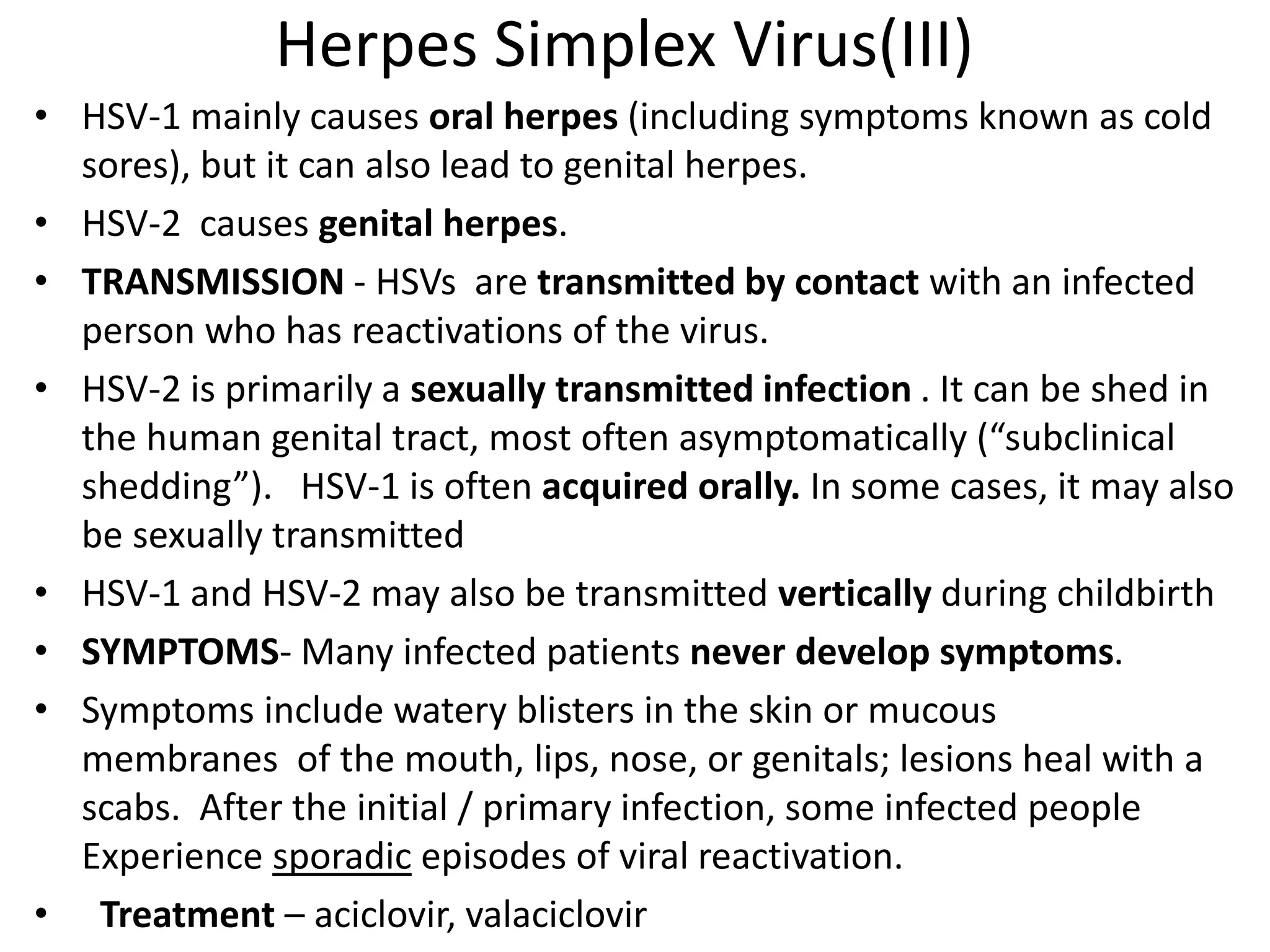 Herpes Simplex Virus(III)
• HSV-1 mainly causes oral herpes (including symptoms known as cold
sores), but it can also lead to genital herpes.
• HSV-2 causes genital herpes.
• TRANSMISSION - HSVs are transmitted by contact with an infected
person who has reactivations of the virus.
• HSV-2 is primarily a sexually transmitted infection . It can be shed in
the human genital tract, most often asymptomatically (“subclinical
shedding”). HSV-1 is often acquired orally. In some cases, it may also
be sexually transmitted
• HSV-1 and HSV-2 may also be transmitted vertically during childbirth
• SYMPTOMS- Many infected patients never develop symptoms.
• Symptoms include watery blisters in the skin or mucous
membranes of the mouth, lips, nose, or genitals; lesions heal with a
scabs. After the initial / primary infection, some infected people
Experience sporadic episodes of viral reactivation.
• Treatment – aciclovir, valaciclovir
 