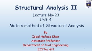 Structural Analysis II
Lecture No-23
By
Iqbal Hafeez Khan
Assistant Professor
Department of Civil Engineering
SISTec GN 1
Unit-4
Matrix method of Structural Analysis
 