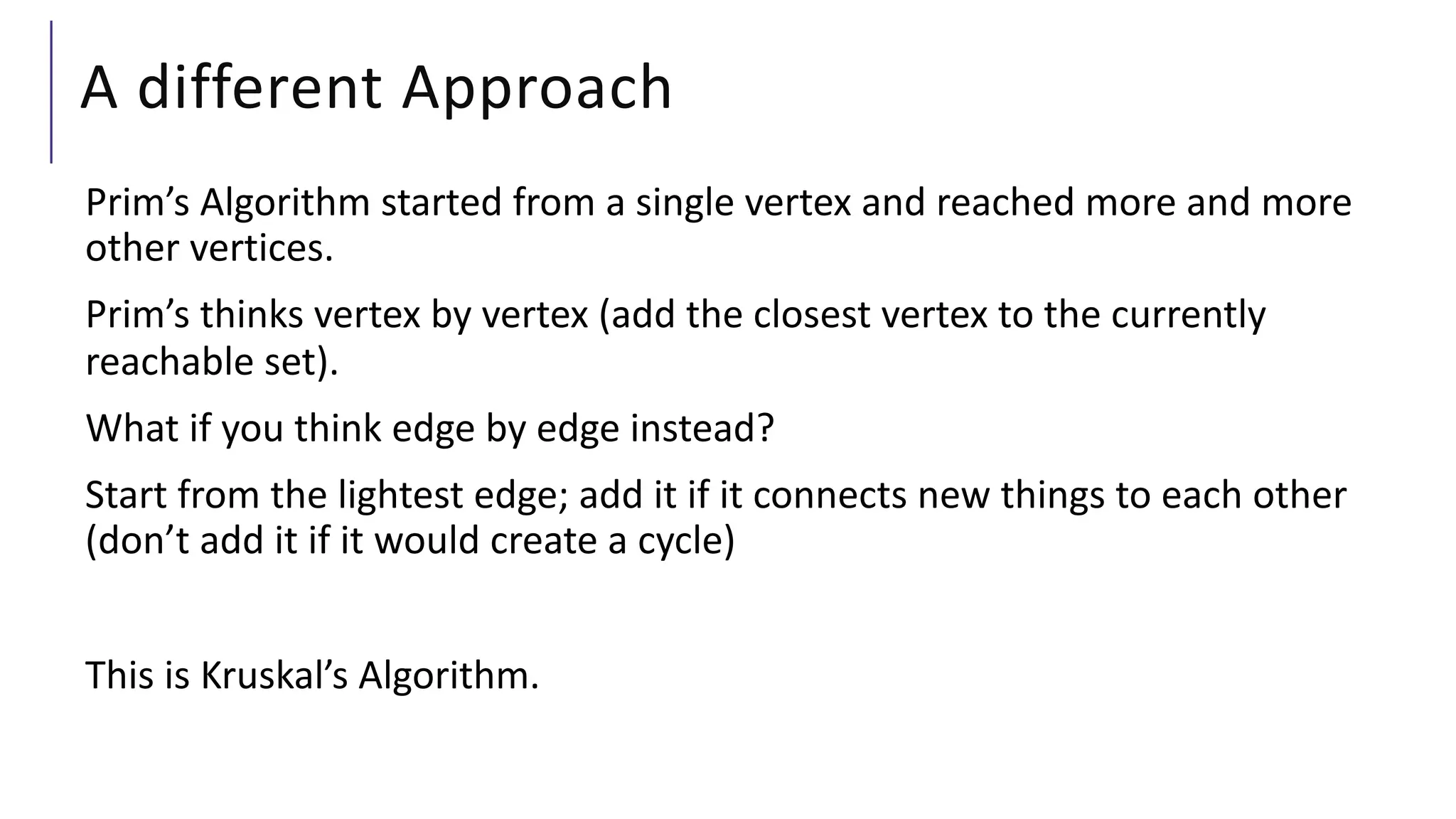 A different Approach
Prim’s Algorithm started from a single vertex and reached more and more
other vertices.
Prim’s thinks vertex by vertex (add the closest vertex to the currently
reachable set).
What if you think edge by edge instead?
Start from the lightest edge; add it if it connects new things to each other
(don’t add it if it would create a cycle)
This is Kruskal’s Algorithm.
 