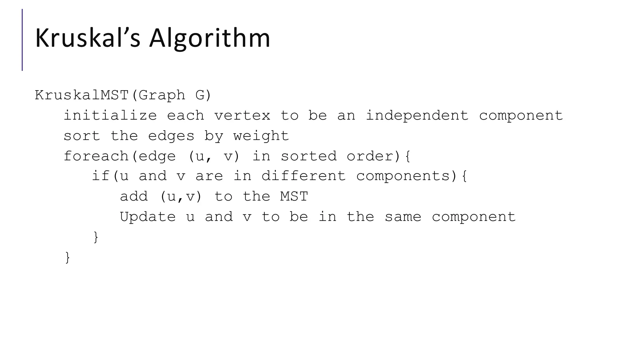 Kruskal’s Algorithm
KruskalMST(Graph G)
initialize each vertex to be an independent component
sort the edges by weight
foreach(edge (u, v) in sorted order){
if(u and v are in different components){
add (u,v) to the MST
Update u and v to be in the same component
}
}
 