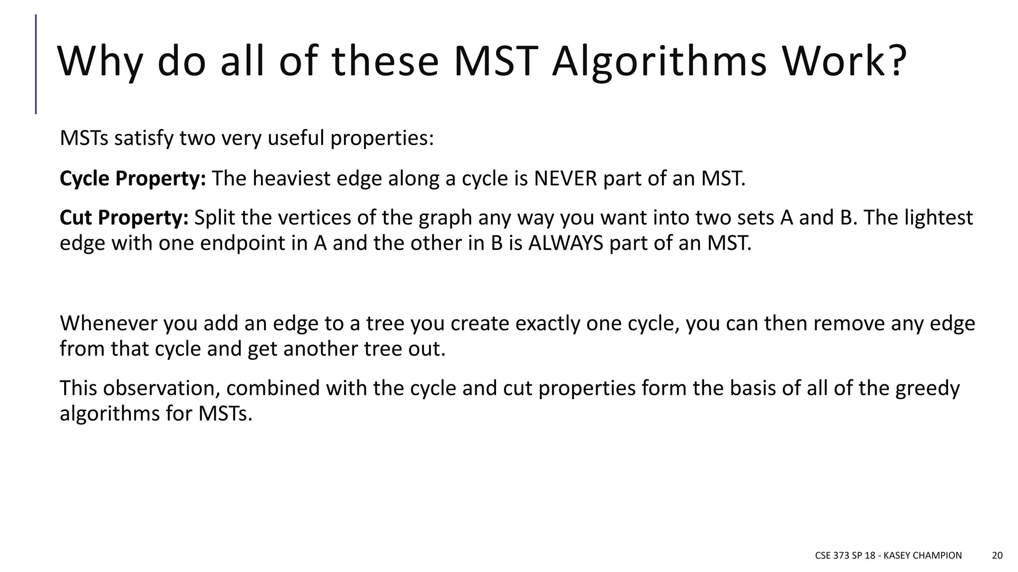 Why do all of these MST Algorithms Work?
MSTs satisfy two very useful properties:
Cycle Property: The heaviest edge along a cycle is NEVER part of an MST.
Cut Property: Split the vertices of the graph any way you want into two sets A and B. The lightest
edge with one endpoint in A and the other in B is ALWAYS part of an MST.
Whenever you add an edge to a tree you create exactly one cycle, you can then remove any edge
from that cycle and get another tree out.
This observation, combined with the cycle and cut properties form the basis of all of the greedy
algorithms for MSTs.
CSE 373 SP 18 - KASEY CHAMPION 20
 