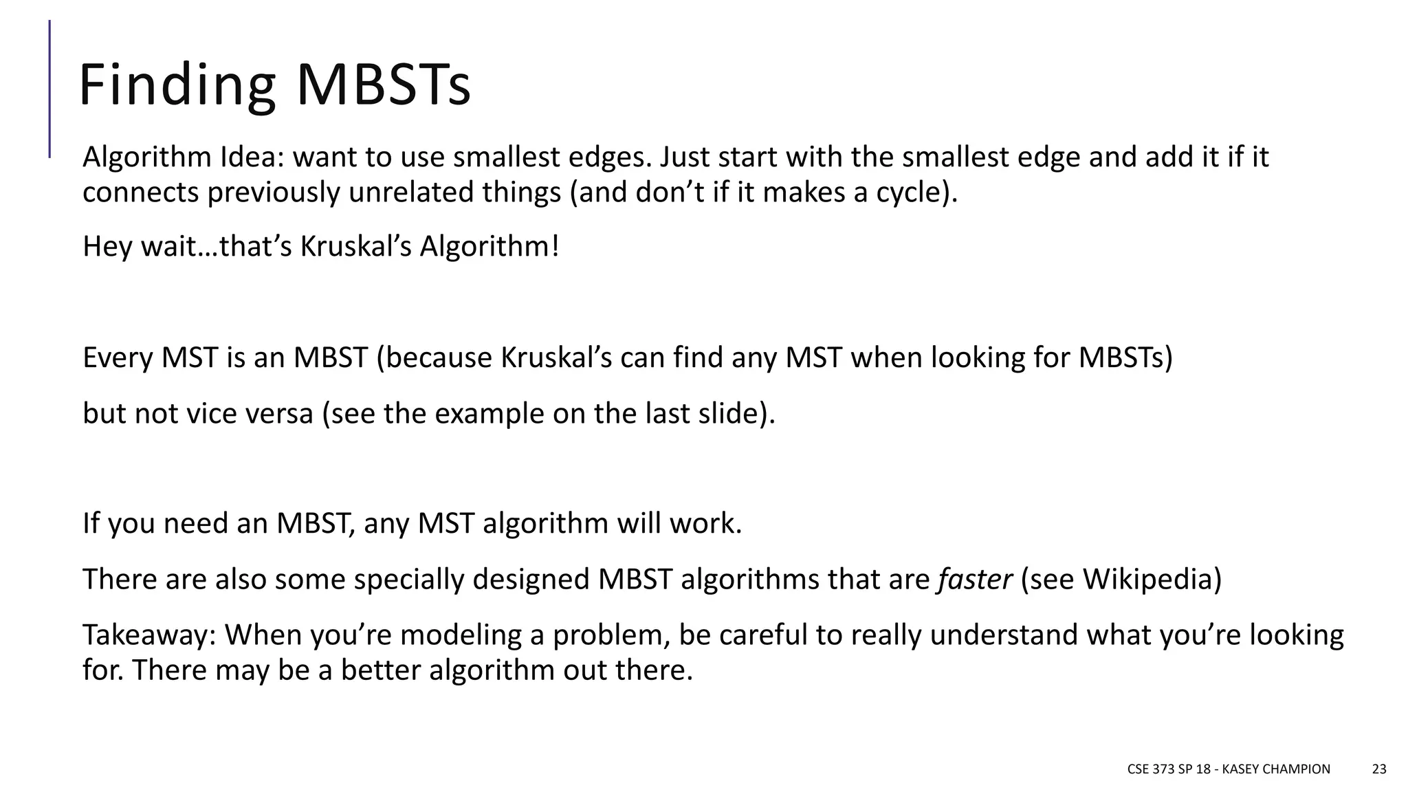 Finding MBSTs
Algorithm Idea: want to use smallest edges. Just start with the smallest edge and add it if it
connects previously unrelated things (and don’t if it makes a cycle).
Hey wait…that’s Kruskal’s Algorithm!
Every MST is an MBST (because Kruskal’s can find any MST when looking for MBSTs)
but not vice versa (see the example on the last slide).
If you need an MBST, any MST algorithm will work.
There are also some specially designed MBST algorithms that are faster (see Wikipedia)
Takeaway: When you’re modeling a problem, be careful to really understand what you’re looking
for. There may be a better algorithm out there.
CSE 373 SP 18 - KASEY CHAMPION 23
 