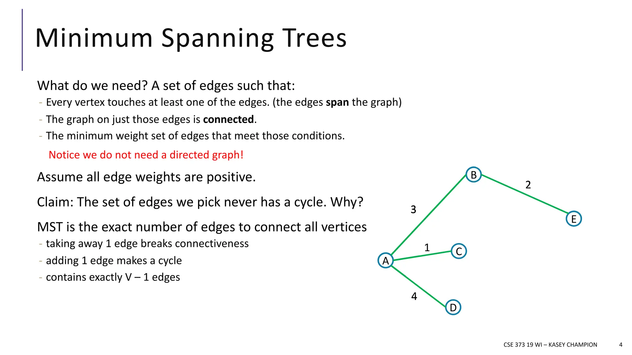 Minimum Spanning Trees
What do we need? A set of edges such that:
- Every vertex touches at least one of the edges. (the edges span the graph)
- The graph on just those edges is connected.
- The minimum weight set of edges that meet those conditions.
Assume all edge weights are positive.
Claim: The set of edges we pick never has a cycle. Why?
MST is the exact number of edges to connect all vertices
- taking away 1 edge breaks connectiveness
- adding 1 edge makes a cycle
- contains exactly V – 1 edges
4
Notice we do not need a directed graph!
CSE 373 19 WI – KASEY CHAMPION
A
B
D
E
C
3
2
1
4
5
7
A
B
D
E
C
3
2
1
4
5
7
A
B
D
E
C
3
2
1
4
5
7
A
B
D
E
C
3
2
1
4
 