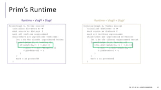 Prim’s Runtime
CSE 373 SP 18 - KASEY CHAMPION 12
Dijkstra(Graph G, Vertex source)
initialize distances to ∞
mark source as distance 0
mark all vertices unprocessed
while(there are unprocessed vertices){
let u be the closest unprocessed vertex
foreach(edge (u,v) leaving u){
if(u.dist+weight(u,v) < v.dist){
v.dist = u.dist+weight(u,v)
v.predecessor = u
}
}
mark u as processed
}
Prims(Graph G, Vertex source)
initialize distances to ∞
mark source as distance 0
mark all vertices unprocessed
while(there are unprocessed vertices){
let u be the closest unprocessed vertex
foreach(edge (u,v) leaving u){
if(weight(u,v) < v.dist){
v.dist = u.dist+weight(u,v)
v.predecessor = u
}
}
mark u as processed
}
Runtime = VlogV + ElogV
Runtime = VlogV + ElogV
 