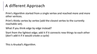 A different Approach
Prim’s Algorithm started from a single vertex and reached more and more
other vertices.
Prim’s thinks vertex by vertex (add the closest vertex to the currently
reachable set).
What if you think edge by edge instead?
Start from the lightest edge; add it if it connects new things to each other
(don’t add it if it would create a cycle)
This is Kruskal’s Algorithm.
 