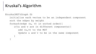 Kruskal’s Algorithm
KruskalMST(Graph G)
initialize each vertex to be an independent component
sort the edges by weight
foreach(edge (u, v) in sorted order){
if(u and v are in different components){
add (u,v) to the MST
Update u and v to be in the same component
}
}
 