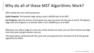 Why do all of these MST Algorithms Work?
MSTs satisfy two very useful properties:
Cycle Property: The heaviest edge along a cycle is NEVER part of an MST.
Cut Property: Split the vertices of the graph any way you want into two sets A and B. The lightest
edge with one endpoint in A and the other in B is ALWAYS part of an MST.
Whenever you add an edge to a tree you create exactly one cycle, you can then remove any edge
from that cycle and get another tree out.
This observation, combined with the cycle and cut properties form the basis of all of the greedy
algorithms for MSTs.
CSE 373 SP 18 - KASEY CHAMPION 20
 
