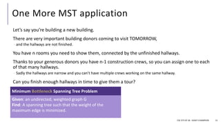 One More MST application
Let’s say you’re building a new building.
There are very important building donors coming to visit TOMORROW,
- and the hallways are not finished.
You have n rooms you need to show them, connected by the unfinished hallways.
Thanks to your generous donors you have n-1 construction crews, so you can assign one to each
of that many hallways.
- Sadly the hallways are narrow and you can’t have multiple crews working on the same hallway.
Can you finish enough hallways in time to give them a tour?
CSE 373 SP 18 - KASEY CHAMPION 21
Given: an undirected, weighted graph G
Find: A spanning tree such that the weight of the
maximum edge is minimized.
Minimum Bottleneck Spanning Tree Problem
 