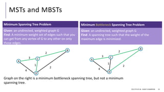 MSTs and MBSTs
CSE 373 SP 18 - KASEY CHAMPION 22
Given: an undirected, weighted graph G
Find: A spanning tree such that the weight of the
maximum edge is minimized.
Minimum Bottleneck Spanning Tree Problem
Given: an undirected, weighted graph G
Find: A minimum-weight set of edges such that you
can get from any vertex of G to any other on only
those edges.
Minimum Spanning Tree Problem
A
D
B
C
3
4
1
2
2
A
D
B
C
3
4
1
2
2
Graph on the right is a minimum bottleneck spanning tree, but not a minimum
spanning tree.
 