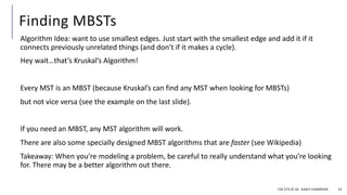 Finding MBSTs
Algorithm Idea: want to use smallest edges. Just start with the smallest edge and add it if it
connects previously unrelated things (and don’t if it makes a cycle).
Hey wait…that’s Kruskal’s Algorithm!
Every MST is an MBST (because Kruskal’s can find any MST when looking for MBSTs)
but not vice versa (see the example on the last slide).
If you need an MBST, any MST algorithm will work.
There are also some specially designed MBST algorithms that are faster (see Wikipedia)
Takeaway: When you’re modeling a problem, be careful to really understand what you’re looking
for. There may be a better algorithm out there.
CSE 373 SP 18 - KASEY CHAMPION 23
 