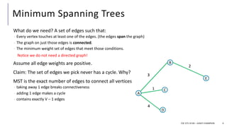 Minimum Spanning Trees
What do we need? A set of edges such that:
- Every vertex touches at least one of the edges. (the edges span the graph)
- The graph on just those edges is connected.
- The minimum weight set of edges that meet those conditions.
Assume all edge weights are positive.
Claim: The set of edges we pick never has a cycle. Why?
MST is the exact number of edges to connect all vertices
- taking away 1 edge breaks connectiveness
- adding 1 edge makes a cycle
- contains exactly V – 1 edges
4
Notice we do not need a directed graph!
CSE 373 19 WI – KASEY CHAMPION
A
B
D
E
C
3
2
1
4
5
7
A
B
D
E
C
3
2
1
4
5
7
A
B
D
E
C
3
2
1
4
5
7
A
B
D
E
C
3
2
1
4
 