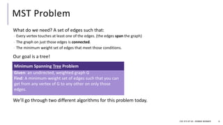 MST Problem
What do we need? A set of edges such that:
- Every vertex touches at least one of the edges. (the edges span the graph)
- The graph on just those edges is connected.
- The minimum weight set of edges that meet those conditions.
Our goal is a tree!
We’ll go through two different algorithms for this problem today.
6
Given: an undirected, weighted graph G
Find: A minimum-weight set of edges such that you can
get from any vertex of G to any other on only those
edges.
Minimum Spanning Tree Problem
CSE 373 SP 18 – ROBBIE WEBBER
 