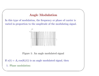 '
&
$
%
Angle Modulation
In this type of modulation, the frequency or phase of carrier is
varied in proportion to the amplitude of the modulating signal.
t
c(t)
Ac
Figure 1: An angle modulated signal
If s(t) = Ac cos(θi(t)) is an angle modulated signal, then
1. Phase modulation:
 