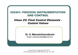 ICE401: PROCESS INSTRUMENTATION
AND CONTROL
Class 23: Final Control Elements -
Control Valves
Dr. S. Meenatchisundaram
Email: meenasundar@gmail.com
Control System Components (ICE 3015)
Dr. S.Meenatchisundaram, MIT, Manipal, Aug – Nov 2017
 