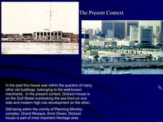 In the past this house was within the quarters of many other old buildings, belonging to the well-known merchants.  In the present context, Dickson house is on the Gulf Street overlooking the sea front on one side and modern high rise development on the other.  Still being within the vicinity of Planning Ministry complex, Grand Mosque, Amiri Diwan, Dickson house is part of most important Heritage area. The Present Context 