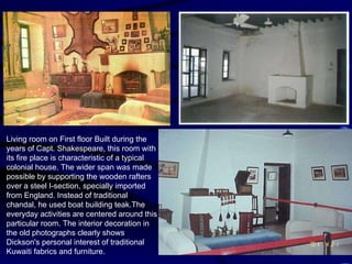 Living room on First floor Built during the years of Capt. Shakespeare, this room with its fire place is characteristic of a typical colonial house. The wider span was made possible by supporting the wooden rafters over a steel I-section, specially imported from England. Instead of traditional chandal, he used boat building teak.The everyday activities are centered around this particular room. The interior decoration in the old photographs clearly shows Dickson's personal interest of traditional Kuwaiti fabrics and furniture. 