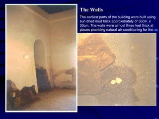 The Walls The earliest parts of the building were built using sun dried mud brick approximately of 30cm. x 30cm. The walls were almost three feet thick at places providing natural air-conditioning for the interior spaces. The mortar was simply mud or sometimes mixture of lime and mud. The end walls were usually built using coral stone and lime / mud mortar. Much of the later  repairs were carried out using cement block masonry and RCC for roofing by Dicksons. 